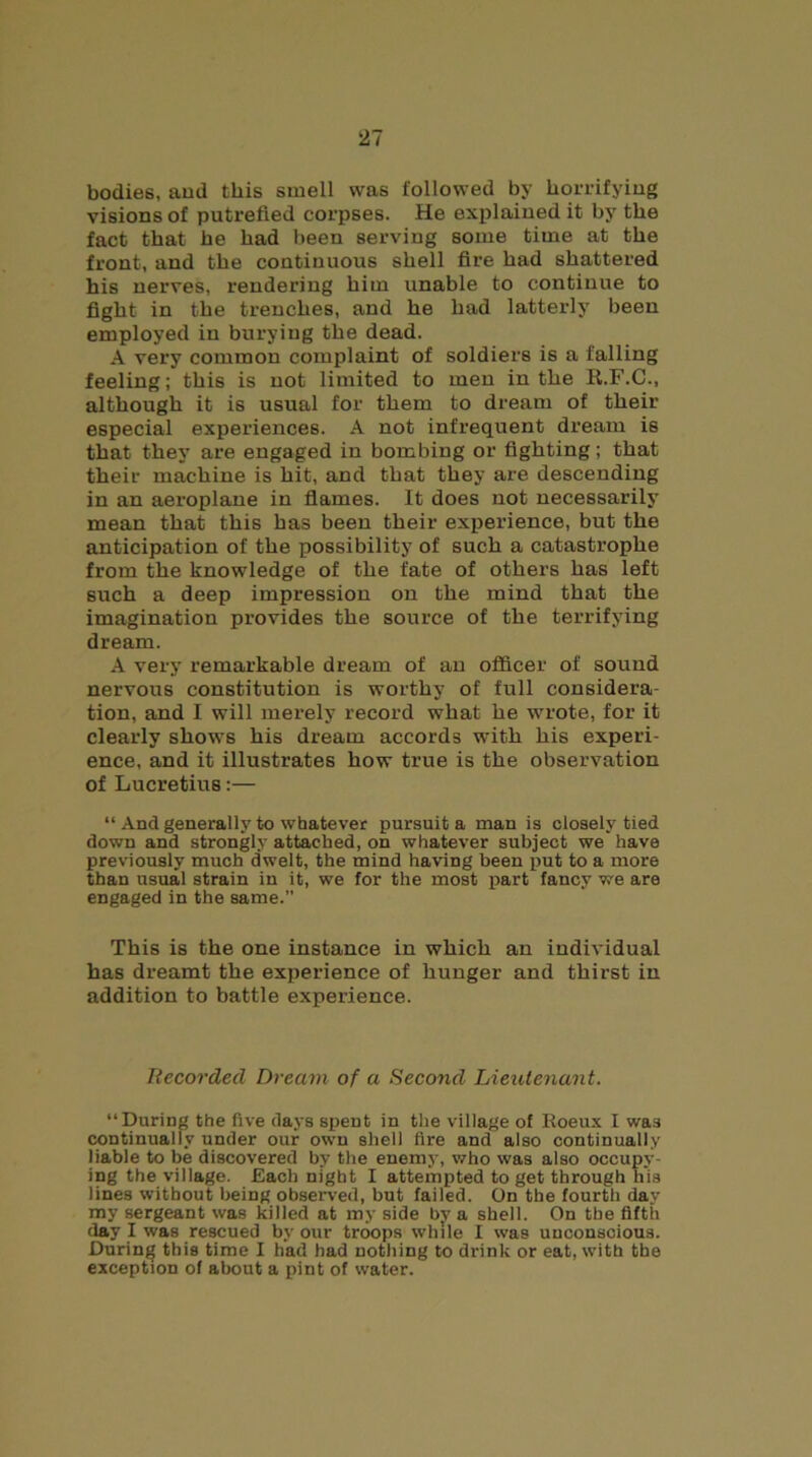 bodies, and this smell was followed by horrifying visions of putrefied corpses. He explained it by the fact that he had been serving some time at the front, and the continuous shell fire had shattered his nerves, rendering him unable to continue to fight in the trenches, and he had latterly been employed in burying the dead. A very common complaint of soldiers is a falling feeling; this is not limited to men in the R.F.C., although it is usual for them to dream of their especial experiences. A not infrequent dream is that they are engaged in bombing or fighting; that their machine is hit, and that they are descending in an aeroplane in flames. It does not necessarily mean that this has been their experience, but the anticipation of the possibility of such a catastrophe from the knowledge of the fate of others has left such a deep impression on the mind that the imagination provides the source of the terrifying dream. A very remarkable dream of an officer of sound nervous constitution is worthy of full considera- tion, and I will merely record what he wrote, for it clearly shows his dream accords with his experi- ence, and it illustrates how true is the observation of Lucretius:— “ And generally to whatever pursuit a man is closely tied down and strongly attached, on whatever subject we have previously much dwelt, the mind having been put to a more than usual strain in it, we for the most part fancy we are engaged in the same.” This is the one instance in which an individual has dreamt the experience of hunger and thirst in addition to battle experience. Recorded Dream of a Second Lieutenant. “During the five days spent in the village of Roeux I was continually under our own shell lire and also continually liable to be discovered by the enemy, who was also occupy- ing the village. Each night I attempted to get through his lines without being observed, but failed. On the fourth day my sergeant was killed at my side by a shell. On the fifth flay I was rescued by our troops while I was unconscious. During this time I had had nothing to drink or eat, with the exception of about a pint of water.