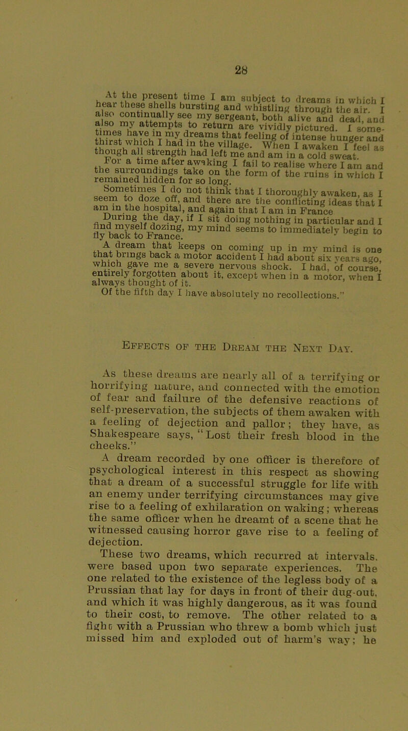 At the present time I am subject to dreams in which I hear these shells bursting and whistling through the air. I a so mv attUemntff rnysergeant, both alive and dead, and also mj attempts to return are vividly pictured. I some- times haye in my dreams that feeling of intense hunger and ? ha^’i’ village. When I awaken I feel as aH length had left me and am in a cold sweat, time after aws king I fail to realise where lam and the sui round mgs take on the form of the ruins in which I remained hidden for so long. Sometimes I do not think that I thoroughly awaken, as I seem to doze off, and there are the conflicting ideas that I a™ ln.t*ie hospital, and again that I am in France During the day, if I sit doing nothing in particular and I find myself dozing, my mind seems to immediately begin to fly back to France. ,, A, hream that keeps on coming up in my mind is one bungs back a motor accident I had about six years afJo which gave me a severe nervous shock. I had, of course,’ entirely forgotten about it, except when in a motor, when I always thought of it. Of the fifth day I have absolutely no recollections.” Effects of the Dream the Next Day. As. fckese dreams are nearly all of a terrifying or horrifying nature, and connected with the emotion of fear and failure of the defensive reactions of self-preservation, the subjects of them awaken with a feeling of dejection and pallor; they have, as Shakespeare says, “Lost their fresh blood in the cheeks.” A dream recorded by one officer is therefore of psychological interest in this respect as showing that a dream of a successful struggle for life with an enemy under terrifying circumstances may give rise to a feeling of exhilaration on waking ; whereas the same officer when he dreamt of a scene that he witnessed causing horror gave rise to a feeling of dejection. These two dreams, which recurred at intervals, were based upon two separate experiences. The one related to the existence of the legless body of a Prussian that lay for days in front of their dug-out. and which it was highly dangerous, as it was found to their cost, to remove. The other related to a fighc with a Prussian who threw a bomb which just missed him and exploded out of harm’s way; he