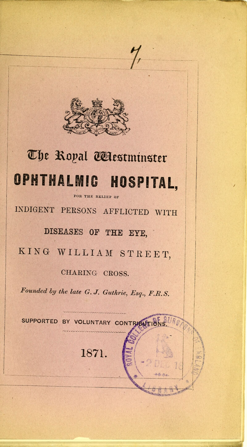 ®f)e ^opal OPHTHALMIC HOSPITAL, | FOR THE RELIEF OF i INDIGENT PERSONS AFFLICTED WITH DISEASES OP THE EYE, KING WILLIAM STREET, CHARING CROSS. Founded by the late G. J. Guthrie, Esq., F.R. S.