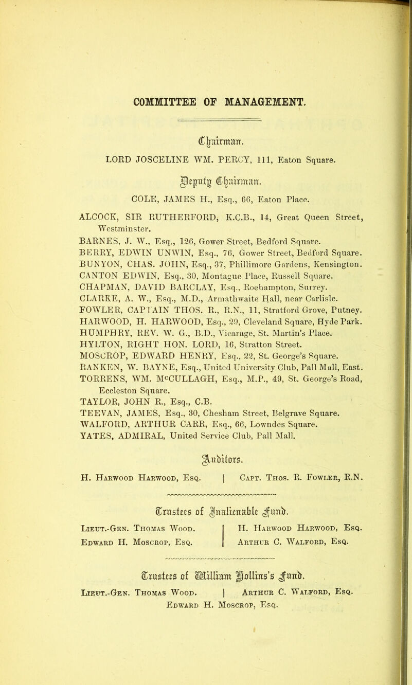 COMMITTEE OF MANAGEMENT. diljairmarr. LORD JOSCELINE WM. PERCY, 111, Eaton Square, gtpulg C^airmatt. COLE, JAMES H., Esq., 66, Eaton Place. ALCOCK, SIR RUTHERFORD, K.C.B., 14, Great Queen Street, Westminster. BARNES, J. W., Esq., 196, Gower Street, Bedford Square. BKRRY, EDWIN UNWIN, Esq., 76, Gower Street, Bedford Square. BUNYON, CHAS. JOHN, Esq., 37, Phillimore Gardens, Kensington. CANTON EDWIN, Esq., 30, Montague Place, Russell Square. CHAPMAN, DAVID BARCLAY, Esq., Roehampton, Surrey. CLARKE, A. W., Esq., M.D., Armathwaite Hall, near Carlisle. FOWLER, CAPI AIN THOS. R., R.N., 11, Stratford Grove, Putney. HARWOOD, H. HARWOOD, Esq., 20, Cleveland Square, Hyde Park. HUMPHRY, REV. W. G., B.D., Vicarage, St. Martin’s Place. HYLTON, RIGHT HON. LORD, 16, Stratton Street. MOSCROP, EDWARD HENRY, Esq., 22, St. George’s Square. RAN KEN, W. BAYNE, Esq., United University Club, Pall Mall, East. TORRENS, WM. McCULLAGH, Esq., M.P., 49, St. George’s Road, Eccleston Square. TAYLOR, JOHN R., Esq., C.B. TEEVAN, JAMES, Esq., 30, Cheshara Street, Belgrave Square. WALFORD, ARTHUR CARR, Esq., 66, Lowndes Square. YATES, ADMIRAL, United Service Club, Pall Mall. H. Harwood Harwood, Esq. | Capt. Thos. R. Fowler, R.N. giubit0r^. of Inalbnabk J^unb. Lieut.-Gen. Thomas Wood. Edward H. Moscrop, Esq. H. Harwood Harwood, Esq. Arthur C. Walford, Esq. of Klliam fiollms’s Jwitb'. Lieut.-Gen. Thomas Wood. [ Arthur C. Walford, Esq. Edward H. Moscrop, Esq.