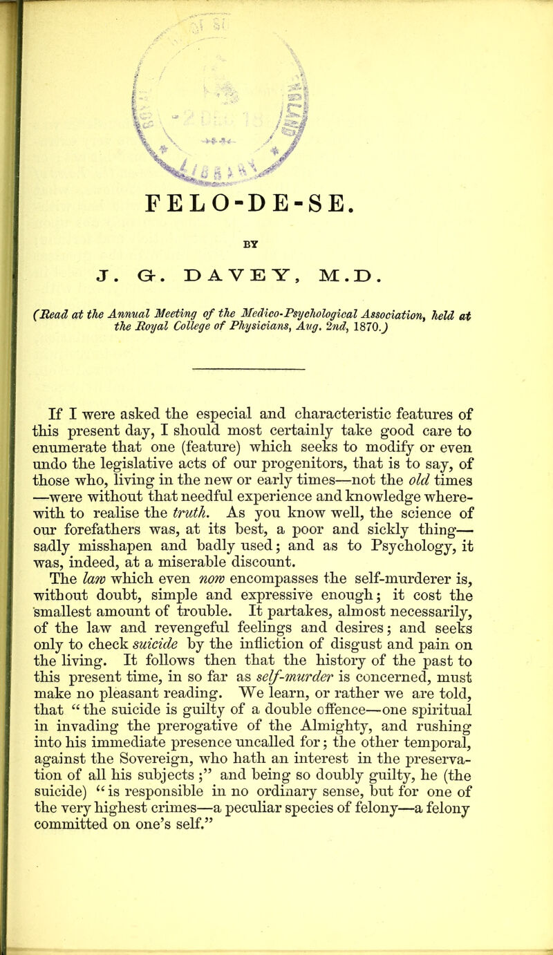 : |v L- n ^ FELO-DE-SE BY J. Gr. DAVEY, M.E. (Bead at the Annual Meeting of the Medico-Psychological Association^ held at the Royal College of Physicians, Aug, 2nd, 1870.J If I were asked the especial and characteristic features of this present day, I should most certainly take good care to enumerate that one (feature) which seeks to modify or even undo the legislative acts of our progenitors, that is to say, of those who, living in the new or early times—not the old times —were without that needful experience and knowledge where- with to realise the truth. As you know well, the science of our forefathers was, at its best, a poor and sickly thing— sadly misshapen and badly used; and as to Psychology, it was, indeed, at a miserable discount. The law which even now encompasses the self-murderer is, without doubt, simple and expressive enough; it cost the ’smallest amount of trouble. It partakes, almost necessarily, of the law and revengeful feelings and desires; and seeks only to check suicide by the infliction of disgust and pain on the living. It follows then that the history of the past to this present time, in so far as self-murder is concerned, must make no pleasant reading. We learn, or rather we are told, that the suicide is guilty of a double offence—one spiritual in invading the prerogative of the Almighty, and rushing into his immediate presence uncalled for; the other temporal, against the Sovereign, who hath an interest in the preserva- tion of all his subjects and being so doubly guilty, he (the suicide) ^^is responsible in no ordinary sense, but for one of the very highest crimes—a peculiar species of felony—a felony committed on one’s self.”