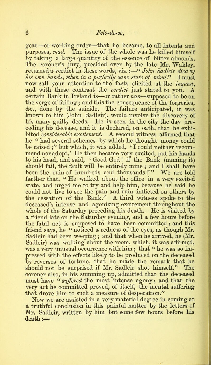 gear—or working order—that he became, to all intents and purposes, mad. The issue of the whole was he killed himself by taking a large quantity of the essence of bitter almonds. The coroner’s jury, presided over by the late Mr. Wakley, returned a verdict in these words, viz.;—John Sadleir died by his own hands, when in a perfectly sane state of mindF I must now call your attention to the facts elicited at the inquest, and with these contrast the verdict just stated to you. A certain Bank in Ireland is—or rather was—supposed to be on the verge of failing 5 and this the consequence of the forgeries, &c., done by the suicide. The failure anticipated, it was known to him (John Sadleir), would involve the discovery of his many guilty deeds. He is seen in the city the day pre- ceding his decease, and it is declared, on oath, that he exhi- bited considerable excitement, A second witness affirmed that he had several schemes by which he thought money could be raised but which, it was added, ‘ I could neither recom- mend nor adopt.’ He then became very excited, put his hands to his head, and said, ^ Good God! if the Bank (naming it) should fail, the fault will be entirely mine ; and I shall have been the ruin of hundreds and thousands!’” We are told farther that, He walked about the office in a very excited state, and urged me to try and help him, because he said he could not live to see the pain and ruin inflicted on others by the cessation of the Bank.” A third witness spoke to the deceased’s intense and agonizing excitement throughout the whole of the Saturday preceding his death. He is visited by a friend late on the Saturday evening, and a few hours before the fatal act is supposed to have been committed; and this friend says, he noticed a redness of the eyes, as though Mr, Sadleir had been weeping; and that when he arrived, he (Mr. Sadleir) was walking about the room, which, it was affirmed, was a very unusual occurrence with him; that he was so im- pressed with the effects likely to be produced on the deceased by reverses of fortune, that he made the remark that he should not be surprised if Mr. Sadleir shot himself.” The coroner also, in his summing up, admitted that the deceased must have suffered the most intense agony; and that the very act he committed proved, of itself, the mental suffering that drove him to such a measure of desperation.” Now we are assisted in a very material degree in coming at a truthful conclusion in this painful matter by the letters of Mr. Sadleir, written by him but some few hours before his death:—