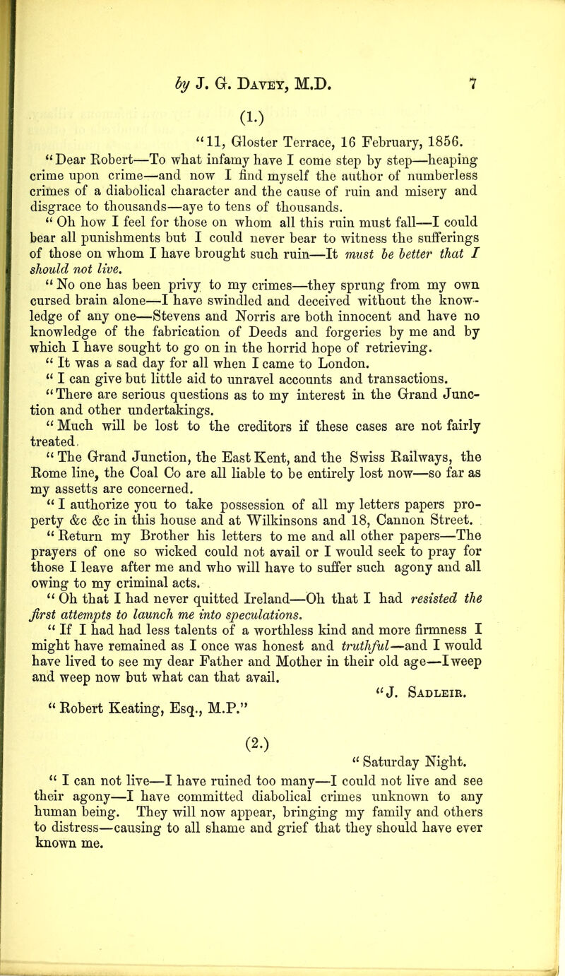 (1.) “11, Gloster Terrace, 16 February, 1856. “Dear Kobert—To wbat infamy have I come step by step—heaping crime upon crime—and now I find myself the author of numberless crimes of a diabolical character and the cause of ruin and misery and disgrace to thousands—aye to tens of thousands. “ Oh how I feel for those on whom all this ruin must fall—I could bear all punishments but I could never bear to witness the sufferings of those on whom I have brought such ruin—It must he better that I should not live. “ No one has been privy to my crimes—they sprung from my own cursed brain alone—I have swindled and deceived without the know- ledge of any one—Stevens and Norris are both innocent and have no knowledge of the fabrication of Deeds and forgeries by me and by which I have sought to go on in the horrid hope of retrieving. “ It was a sad day for all when I came to London. “ I can give but little aid to unravel accounts and transactions. “There are serious questions as to my interest in the Grand Junc- tion and other undertakings. “ Much will be lost to the creditors if these cases are not fairly treated, “ The Grand Junction, the East Kent, and the Swiss Eailways, the Eome line, the Coal Co are all liable to be entirely lost now—so far as my assetts are concerned. “ I authorize you to take possession of all my letters papers pro- perty &c &c in this house and at Wilkinsons and 18, Cannon Street. “ Eeturn my Brother his letters to me and all other papers—The prayers of one so wicked could not avail or I would seek to pray for those I leave after me and who will have to suffer such agony and all owing to my criminal acts. “ Oh that I had never quitted Ireland—Oh that I had resisted the first attempts to launch me into speculations. “ If I had had less talents of a worthless kind and more firmness I might have remained as I once was honest and truthful—and I would have lived to see my dear Father and Mother in their old age—I weep and weep now but what can that avail. “J. Sadleir. “ Eobert Keating, Esq., M.P.’* (2.) “ Saturday Night. “ I can not live—I have ruined too many—I could not live and see their agony—I have committed diabolical crimes unknown to any human being. They will now appear, bringing my family and others to distress—causing to all shame and grief that they should have ever known me.