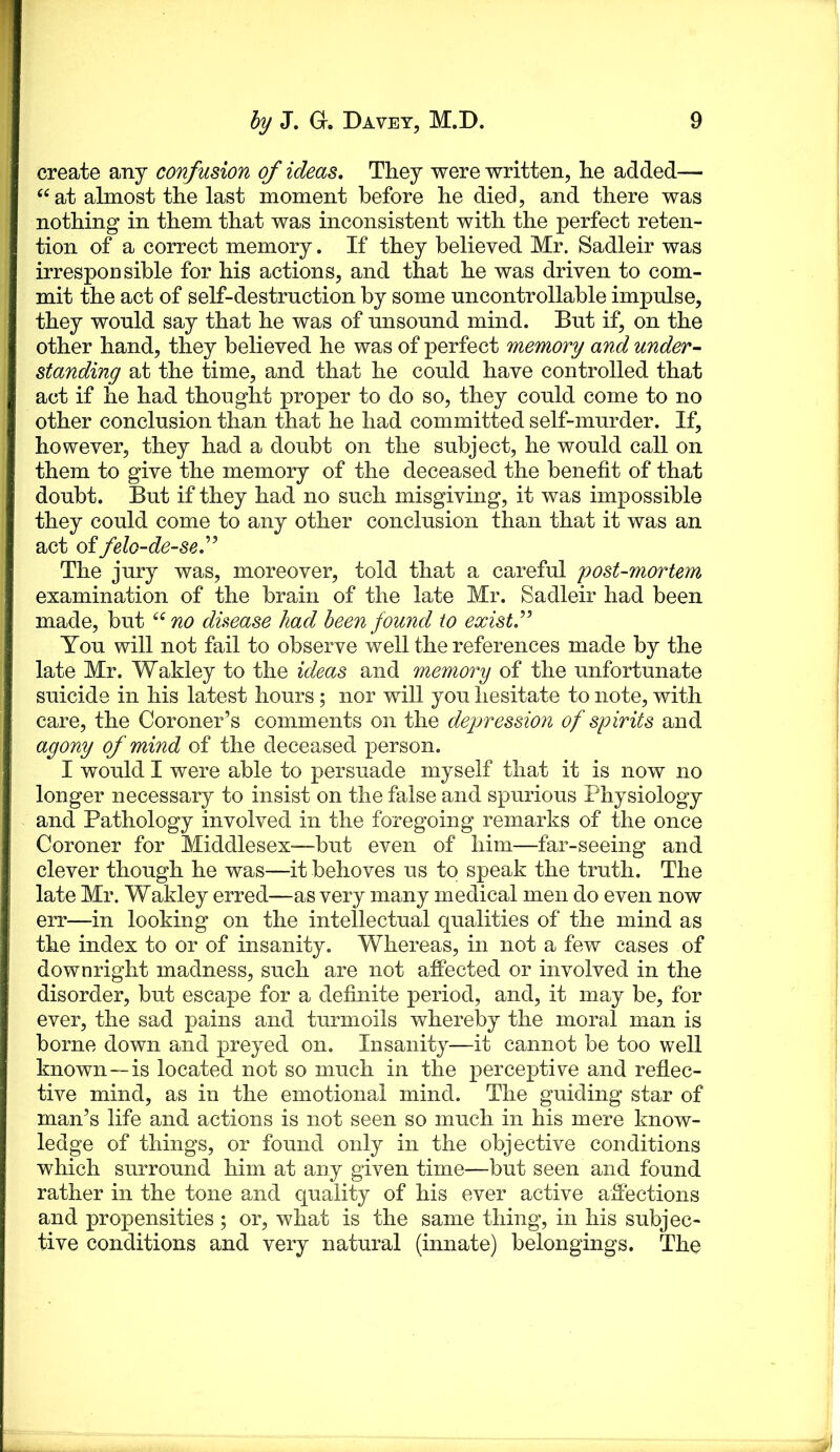 create any confusion of ideas. They were written, he added— ‘^at almost the last moment before he died, and there was nothing in them that was inconsistent with the perfect reten- tion of a correct memory. If they believed Mr. Sadleir was irresponsible for his actions, and that he was driven to com- mit the act of self-destruction by some uncontrollable impulse, they would say that he was of unsound mind. But if, on the other hand, they believed he was of perfect memory and under- standing at the time, and that he could have controlled that act if he had thought proper to do so, they could come to no other conclusion than that he had committed self-murder. If, however, they had a doubt on the subject, he would call on them to give the memory of the deceased the benefit of that doubt. But if they had no such misgiving, it was impossible they could come to any other conclusion than that it was an act of felo-de-se'’ The jury was, moreover, told that a careful post-mortem examination of the brain of the late Mr. Sadleir had been made, but no disease had been found to exist’’ You will not fail to observe well the references made by the late Mr. Wakley to the ideas and memory of the unfortunate suicide in his latest hours ; nor will you hesitate to note, with care, the Coroner’s comments on the depression of spirits and agony of mind of the deceased person. I would I were able to persuade myself that it is now no longer necessary to insist on the false and spurious Physiology and Pathology involved in the foregoing remarks of the once Coroner for Middlesex-—but even of him—far-seeing and clever though he was—it behoves us to speak the truth. The late Mr. Wakley erred—as very many medical men do even now err—in looking on the intellectual qualities of the mind as the index to or of insanity. Whereas, in not a few cases of downright madness, such are not affected or involved in the disorder, but escape for a definite period, and, it may be, for ever, the sad pains and turmoils whereby the moral man is borne down and preyed on. Insanity—it cannot be too well known—is located not so much in the perceptive and reflec- tive mind, as in the emotional mind. The guiding star of man’s life and actions is not seen so much in his mere know- ledge of things, or found only in the objective conditions which surround him at any given time—but seen and found rather in the tone and quality of his ever active affections and propensities ; or, what is the same thing, in his subjec- tive conditions and very natural (innate) belongings. The