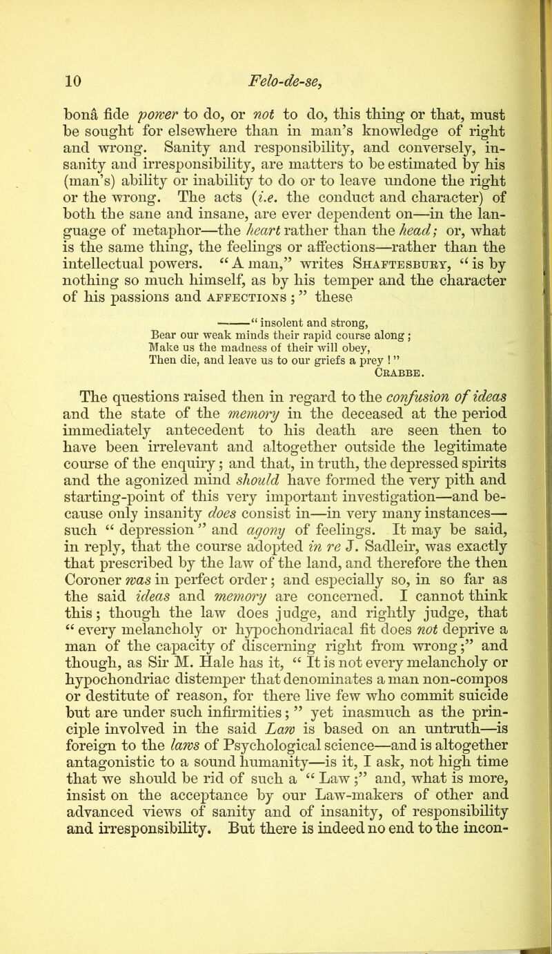 bona fide 'power to do, or not to do, this thing or that, must be sought for elsewhere than in man’s knowledge of right and wrong. Sanity and responsibility, and conversely, in- sanity and irresponsibility, are matters to be estimated by his (man’s) ability or inability to do or to leave undone the right or the wrong. The acts {i,e. the conduct and character) of both the sane and insane, are ever dependent on—in the lan- guage of metaphor—the heart rather than the head] or, what is the same thing, the feelings or affections—rather than the intellectual powers. ^^Aman,” writes Shaftesbuby, ‘^isby nothing so much himself, as by his temper and the character of his passions and affections ; ” these — “ insolent and strong, Bear our weak minds their rapid course along; Make us the madness of their will obey, Then die, and leave us to our griefs a prey ! ” Crabbe. The questions raised then in regard to the confusion of ideas and the state of the memory in the deceased at the period immediately antecedent to his death are seen then to have been irrelevant and altogether outside the legitimate course of the enquiry; and that, in truth, the depressed spirits and the agonized mind should have formed the very pith and starting-point of this very important investigation—and be- cause only insanity does consist in—in very many instances-— such ‘‘ depression ” and agony of feelings. It may be said, in reply, that the course adopted i'n re J. Sadleir, was exactly that prescribed by the law of the land, and therefore the then Coroner was in perfect order; and especially so, in so far as the said ideas and memory are concerned. I cannot think this; though the law does judge, and rightly judge, that every melancholy or hypochondriacal fit does not deprive a man of the capacity of discerning right from wrongand though, as Sir M. Hale has it, It is not every melancholy or hypochondriac distemper that denominates a man non-compos or destitute of reason, for there live few who commit suicide but are under such infirmities; ” yet inasmuch as the prin- ciple involved in the said Law is based on an untruth—is foreign to the laws of Psychological science—and is altogether antagonistic to a sound humanity—is it, I ask, not high time that we should be rid of such a Lawand, what is more, insist on the acceptance by our Law-makers of other and advanced views of sanity and of insanity, of responsibility and irresponsibility. But there is indeed no end to the incon-