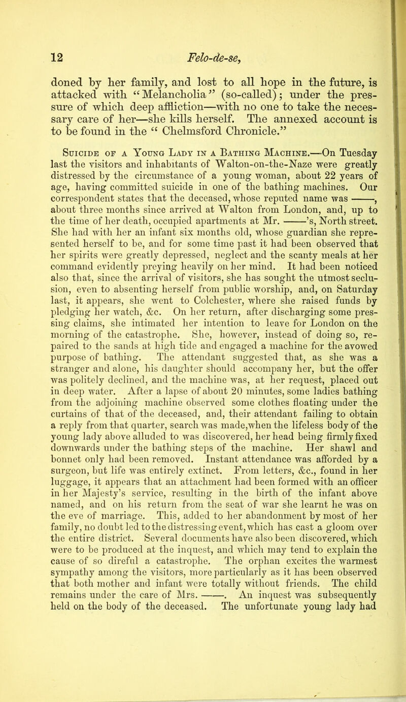 doned hj her family, and lost to all hope in the future, is attacked with Melancholia (so-called); under the pres- sure of which deep affliction—with no one to take the neces- sary care of her—she kills herself. The annexed account is to be found in the Chelmsford Chronicle.” Suicide of a Young Lady in a Bathing Machine.—On Tuesday last the visitors and inhabitants of Walton-on-the-Naze were greatly distressed by the circumstance of a young woman, about 22 years of age, having committed suicide in one of the bathing machines. Our correspondent states that the deceased, whose reputed name was , about three months since arrived at Walton from London, and, up to the time of her death, occupied apartments at Mr. ’s, North street. She had with her an infant six months old, whose guardian she repre- sented herself to be, and for some time past it had been observed that her spirits were greatly depressed, neglect and the scanty meals at her command evidently preying heavily on her mind. It had been noticed also that, since the arrival of visitors, she has sought the utmost seclu- sion, even to absenting herself from public worship, and, on Saturday last, it appears, she went to Colchester, where she raised funds by pledging her watch, &c. On her return, after discharging some pres- sing claims, she intimated her intention to leave for London on the morning of the catastrophe. She, however, instead of doing so, re- paired to the sands at high tide and engaged a machine for the avowed purpose of bathing. The attendant suggested that, as she was a stranger and alone, his daughter should accompany her, but the offer was politely declined, and the machine was, at her request, placed out in deep water. After a lapse of about 20 minutes, some ladies bathing from the adjoining machine observed some clothes floating under the curtains of that of the deceased, and, their attendant failing to obtain a reply from that quarter, search was made,when the lifeless body of the young lady above alluded to was discovered, her head being firmly flxed downwards under the bathing steps of the machine. Her shawl and bonnet only had been removed. Instant attendance was afforded by a surgeon, but life was entirely extinct. From letters, &c., found in her luggage, it appears that an attachment had been formed with an officer in her Majesty’s service, resulting in the birth of the infant above named, and on his return from the seat of war she learnt he was on the eve of marriage. This, added to her abandonment by most of her family, no doubt led to the distressing event, which has cast a gloom over the entire district. Several documents have also been discovered, which were to be produced at the inquest, and which may tend to explain the cause of so direful a catastrophe. The orphan excites the warmest sympathy among the visitors, more particularly as it has been observed that both mother and infant were totally without friends. The child remains under the care of Mrs. . An inquest was subsequently held on the body of the deceased. The unfortunate young lady had