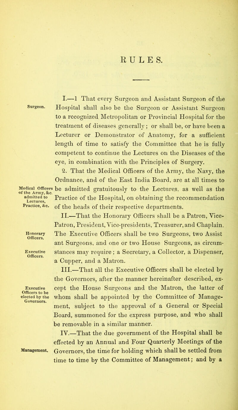 RULES. Surgeon. Medical Officers of the Army, &c. admitted to Lectures, Practice, &c. Honorary Officers. Executive Officers. Executive Officers to be elected by the Governors. Management. 1. —1 That every Surgeon and Assistant Surgeon of the Hospital shall also be the Surgeon or Assistant Surgeon to a recognized Metropolitan or Provincial Hospital for the treatment of diseases generally ; or shall be, or have been a Lecturer or Demonstrator of Anatomy, for a sufficient length of time to satisfy the Committee that he is fully competent to continue the Lectures on the Diseases of the eye, in combination with the Principles of Surgery. 2. That the Medical Officers of the Army, the Navy, the Ordnance, and of the East India Board, are at all times to be admitted gratuitously to the Lecture.s, as well as the Practice of the Hospital, on obtaining the recommendation of the heads of their respective departments. II. —That the Honorary Officers shall be a Patron, Vice- Patron, President, Vice-presidents, Treasurer, and Chaplain. The Executive Officers shall be two Surgeons, two Assist ant Surgeons, and one or two House Surgeons, as circum- stances may require; a Secretary, a Collector, a Dispenser, a Cupper, and a Matron. III. —That all the Executive Officers shall be elected by the Governors, after the manner hereinafter described, ex- cept the House Surgeons and the Matron, the latter of whom shall be appointed by the Committee of Manage- ment, subject to the approval of a General or Special Board, summoned for the express purpose, and wffio shall be removable in a similar manner, IV. —That the due government of the Hospital shall be effected by an Annual and Four Quarterly Meetings of the Governors, the time for holding which shall be settled from time to time by the Committee of Management; and by a