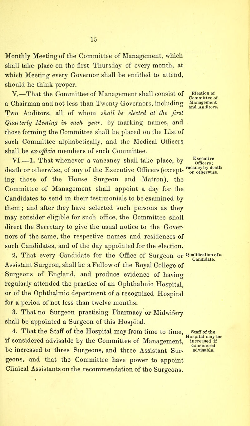 Monthly Meeting of the Committee of Management, which shall take place on the first Thursday of every month, at which Meeting every Governor shall be entitled to attend, should he think proper. V. —That the Committee of Management shall consist of a Chairman and not less than Twenty Governors, including Two Auditors, all of whom shall he elected at the first Quarterly Meeting in each year, by marking names, and those forming the Committee shall be placed on the List of such Committee alphabetically, and the Medical Officers shall be ex-officio members of such Committee. VI. —-1. That whenever a vancancy shall take place, by death or otherwise, of any of the Executive Officers (except- ing those of the House Surgeon and Matron), the Committee of Management shall appoint a day for the Candidates to send in their testimonials to be examined by them; and after they have selected such persons as they may consider eligible for such office, the Committee shall direct the Secretary to give the usual notice to the Gover- nors of the same, the respective names and residences of such Candidates, and of the day appointed for the election. 2. That every Candidate for the OfiSce of Surgeon or Assistant Surgeon, shall be a Fellow of the Eoyal College of Surgeons of England, and produce evidence of having regularly attended the practice of an Ophthalmic Hospital, or of the Ophthalmic department of a recognized Hospital for a period of not less than twelve months. 3. That no Surgeon practising Pharmacy or Midwifery shall be appointed a Surgeon of this Hospital. 4. That the Staff of the Hospital may from time to time, if considered advisable by the Committee of Management, be increased to three Surgeons, and three Assistant Sur- geons, and that the Committee have power to appoint Clinical Assistants on the recommendation of the Surgeons. Election of Committee of Management and Auditors. Executive Officers; vacancy by death or otherwise. Qualification of a Candidate. Staff of the Hospital may be increased if considered advisable.