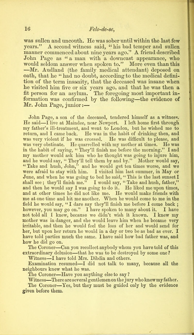 was sullen and uncoutli. He was sober until within the last few years.” A second witness said, his bad temper and sullen manner commenced about nine years ago.” A friend described John Page as a man with a downcast appearance, who would seldom answer when spoken to.” More even than this —Mr. Audland (the family medical attendant) deposed on oath, that he had no doubt, according to the medical defini- tion of the term insanity, that the deceased was insane when he visited him five or six years ago, and that he was then a fit person for an asylum. The foregoing most important in- formation was confirmed by the following—^the evidence of Mr. John Page, junior:— John Page, a son of the deceased, tendered himself as a witness. He said—I live at Maindee, near Newport. I left home first through my father’s ill-treatment, and went to London, but he wished me to return, and I came back. He was in the habit of drinking then, and was very violent if he was crossed. He was difficult to please, and was very obstinate. He quarrelled with my mother at times. He was in the habit of saying, “ They’ll finish me before the morning.” I and my mother would ask him who he thought was going to injure him, and he would say, “ They’ll tell them by and by.” Mother would say, ‘‘ Take and hush, John,” and he would get ten times worse, and we were afraid to stay with him. I visited him last summer, in May or June, and when he was going to bed he said, ‘‘ This is the last sunset I shall see ; they’ll finish me.” I would say, Take and hush, father,” and then he would say I was going to do it. He liked me upon times, and at other times he did not like me. He would make friends with me at one time and hit me another. When he would come to me in the field he would say, “ I dare say they’ll finish me before I come back ; however, you may go on.” I have spoken to many about it. I have not told ail I knew, because we didn’t wish it known. I knew my mother was in danger, and she would leave him when he became very irritable, and then he would feel the loss of her and would send for her, but upon her return he would in a day or two be as bad as ever. I have told parties much the same. I have said how bad father was, and how he did go on. The Coroner—Can you recollect anybody whom you have told of this extraordinary delusion—that he was to be destroyed by some one ? Witness—I have told Mrs. Dibdin and others. Examination resumed—I did not talk to many, because all the neighbours knew what he was. The Coroner—Have you anything else to say ? Witness—There are several gentlemen on the jury who knew my father. The Coroner—Yes, but they must be guided only by the evidence given before them.