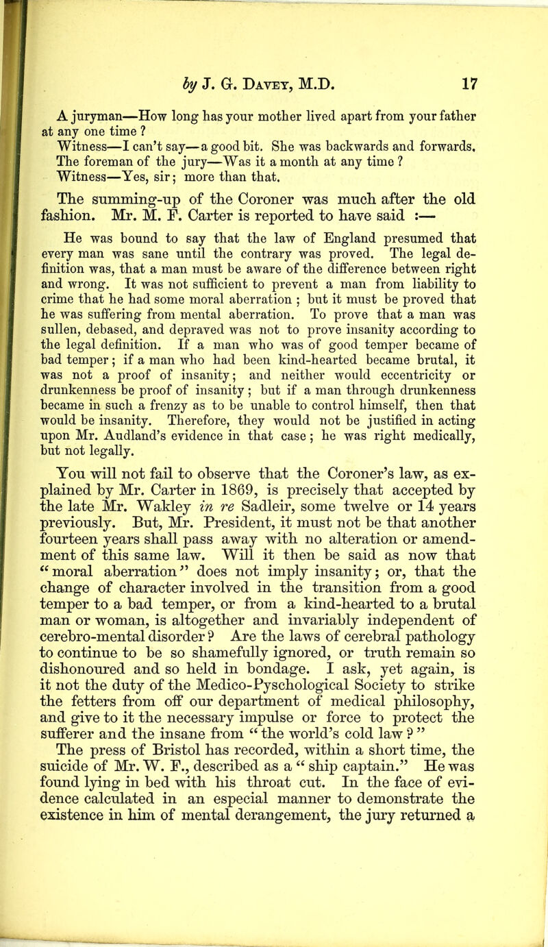 A juryman—How long has your mother lived apart from your father at any one time ? Witness—I can’t say—a good bit. She was backwards and forwards. The foreman of the jury—Was it a month at any time ? Witness—Yes, sir; more than that. The summing-up of the Coroner was much after the old fashion. Mr. M. F. Carter is reported to have said :— He was bound to say that the law of England presumed that every man was sane until the contrary was proved. The legal de- finition was, that a man must be aware of the difference between right and wrong. It was not sufficient to prevent a man from liability to crime that he had some moral aberration ; but it must be proved that he was suffering from mental aberration. To prove that a man was sullen, debased, and depraved was not to prove insanity according to the legal definition. If a man who was of good temper became of bad temper; if a man who had been kind-hearted became brutal, it was not a proof of insanity; and neither would eccentricity or drunkenness be proof of insanity ; but if a man through drunkenness became in such a frenzy as to be unable to control himself, then that would be insanity. Therefore, they would not be justified in acting upon Mr. Audland’s evidence in that case; he was right medically, but not legally. You will not fail to observe that the Coroner’s law, as ex- plained by Mr. Carter in 1869, is precisely that accepted by the late Mr. Wakley in re Sadleir, some twelve or 14 years previously. But, Mr. President, it must not be that another fourteen years shall pass away with no alteration or amend- ment of this same law. Will it then be said as now that moral aberration” does not imply insanity; or, that the change of character involved in the transition from a good temper to a bad temper, or from a kind-hearted to a brutal man or woman, is altogether and invariably independent of cerebro-mental disorder ? Are the laws of cerebral pathology to continue to be so shamefully ignored, or truth remain so dishonoured and so held in bondage. I ask, yet again, is it not the duty of the Medico-Pyschological Society to strike the fetters from off our department of medical philosophy, and give to it the necessary impulse or force to protect the sufferer and the insane from the world’s cold law ? ” The press of Bristol has recorded, within a short time, the suicide of Mr. W. P., described as a ship captain.” He was found lying in bed with his throat cut. In the face of evi- dence calculated in an especial manner to demonstrate the existence in him of mental derangement, the jury returned a