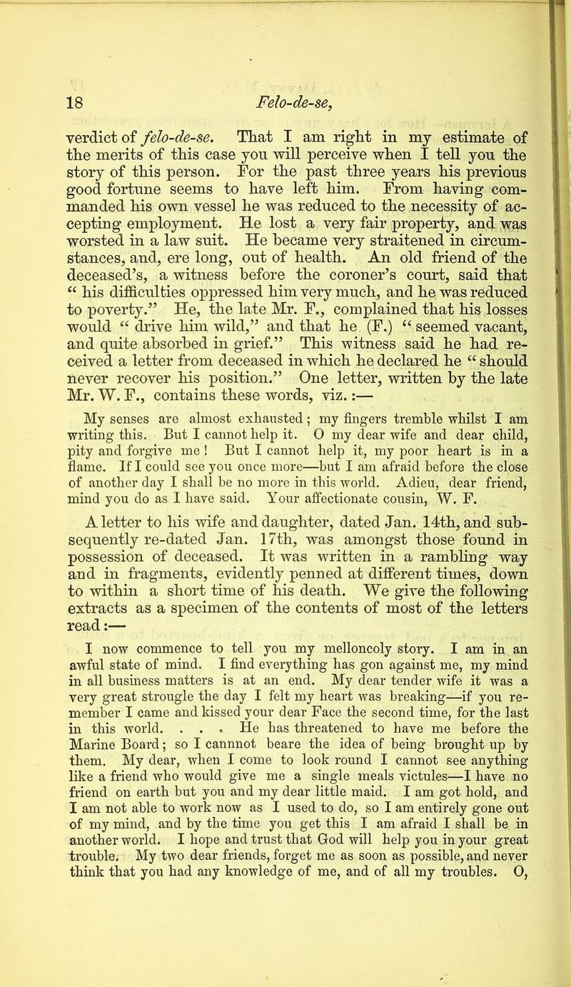 verdict of felo-de-se. That I am right in my estimate of the merits of this case you will perceive when I tell you the story of this person. For the past three years his previous good fortune seems to have left him. From having com- manded his own vessel he was reduced to the necessity of ac- cepting employment. He lost a very fair property, and was worsted in a law suit. He became very straitened in circum- stances, and, ere long, out of health. An old friend of the deceased’s, a witness before the coroner’s court, said that his difficulties oppressed him very much, and he was reduced to poverty.” He, the late Mr. F., complained that his losses would drive him wild,” and that he (F.) seemed vacant, and quite absorbed in grief.” This witness said he had re- ceived a letter from deceased in which he declared he should never recover his position.” One letter, written by the late Mr. W. F., contains these words, viz.:— My senses are almost exhausted; my fingers tremble whilst I am writing this. But I cannot help it. O my dear wife and dear child, pity and forgive me ! But I cannot help it, my poor heart is in a flame. If I could see you once more—but I am afraid before the close of another day I shall be no more in this world. Adieu, dear friend, mind you do as I have said. Your affectionate cousin, W. F. A letter to his wife and daughter, dated Jan. 14th, and sub- sequently re-dated Jan. 17th, was amongst those found in possession of deceased. It was written in a rambling way and in fragments, evidently penned at different times, down to within a short time of his death. We give the following extracts as a specimen of the contents of most of the letters read:— I now commence to tell you my melloncoly story. I am in an awful state of mind. I find everything has gon against me, my mind in all business matters is at an end. My dear tender wife it was a very great strougle the day I felt my heart was breaking—if you re- member I came and kissed your dear Face the second time, for the last in this world. . . . He has threatened to have me before the Marine Board; so I cannnot beare the idea of being brought up by them. My dear, when I come to look round I cannot see anything like a friend who would give me a single meals victules—I have no friend on earth but you and my dear little maid. I am got hold, and I am not able to work now as I used to do, so I am entirely gone out of my mind, and by the time you get this I am afraid I shall be in another world. I hope and trust that God will help you in your great trouble. My two dear friends, forget me as soon as possible, and never think that you had any knowledge of me, and of all my troubles. 0,