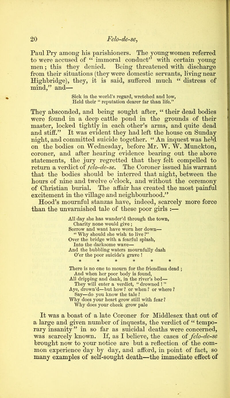 Paul Pry among liis parishioners. The young women referred to were accused of immoral conduct^’ with certain young men; this they denied. Being threatened with discharge from their situations (they were domestic servants, living near Highhridge), they, it is said, suffered much “ distress of mind,^’ and— Sick in the world’s regard, wretched and low, Held their “ reputation dearer far than life.” They absconded, and being sought after, their dead bodies were found in a deep cattle pond in the grounds of their master, locked tightly in each othePs arms, and quite dead and stiff.” It was evident they had left the house on Sunday night, and committed suicide together. An inquest was held on the bodies on Wednesday, before Mr. W. W. Munckton, coroner, and after hearing evidence bearing out the above statements, the jury regretted that they felt compelled to return a verdict of felo-de-se. The Coroner issued his warrant that the bodies should be interred that night, between the hours of nine and twelve o’clock, and without the ceremony of Christian burial. The affair has created the most painful excitement in the village and neighbourhood.” Hood’s mournful stanzas have, indeed, scarcely more force than the unvarnished tale of these poor girls :— All day ske has wander’d through the town, Charity none would give ; Sorrow and want have worn her down— “ Why should she wish to live ?” Over the bridge with a fearful splash. Into the darksome wave— And the bubbling waters mournfully dash O’er the poor suicide’s grave ! ****** There is no one to mourn for the friendless dead ; And when her poor body is found, All dripping and dank, in the river’s bed— They will enter a verdict, “ drowned ! ” Aye, drown’d—but how ? or when ? or where ? Say—do you know the tale ? Why does your heart grow still with fear ? Why does your cheek grow pale It was a boast of a late Coroner for Middlesex that out of a large and given number of inquests, the verdict of tempo- rary insanity ” in so far as suicidal deaths were concerned, wa s scarcely known. If, as I believe, the cases of felo-de-se brought now to your notice are but a reflection of the com- mon experience day by day, and afford, in point of fact, so many examples of self-sought death—the immediate effect of