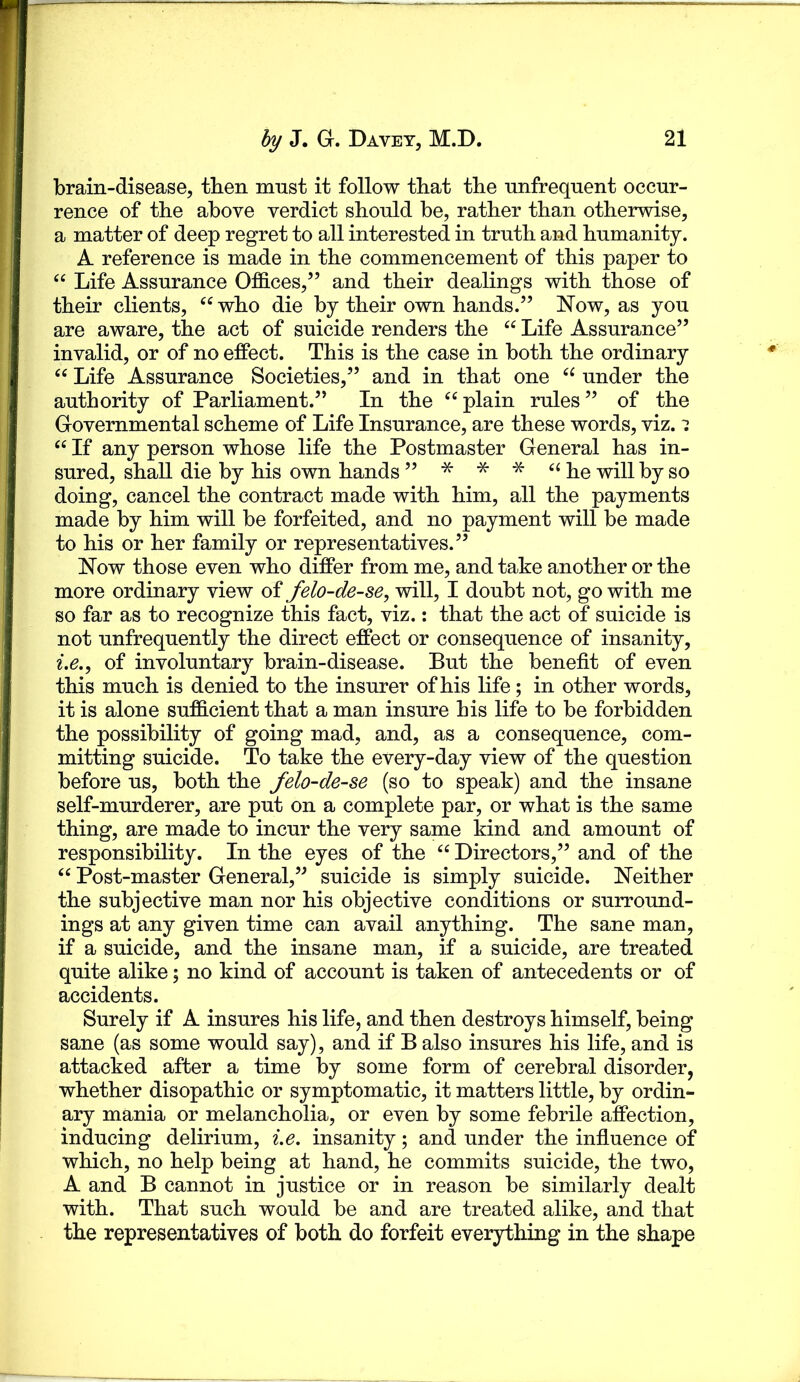 brain-disease, then must it follow that tbe unfrequent occur- rence of tbe above verdict should be, rather than otheiwise, a matter of deep regret to all interested in truth and humanity. A reference is made in the commencement of this paper to “ Life Assurance Offices,” and their dealings with those of their clients, who die by their own hands.” Now, as you are aware, the act of suicide renders the Life Assurance” invalid, or of no effect. This is the case in both the ordinary Life Assurance Societies,” and in that one under the authority of Parliament.” In the plain rules ” of the Governmental scheme of Life Insurance, are these words, viz. i If any person whose life the Postmaster General has in- sured, shall die by his own hands ” * * * ‘‘he will by so doing, cancel the contract made with him, all the payments made by him will be forfeited, and no payment will be made to his or her family or representatives.” Now those even who differ from me, and take another or the more ordinary view of felo-de-se^ will, I doubt not, go with me so far as to recognize this fact, viz.: that the act of suicide is not unfrequently the direct effect or consequence of insanity, of involuntary brain-disease. But the benefit of even this much is denied to the insurer of his life; in other words, it is alone sufficient that a man insure his life to be forbidden the possibility of going mad, and, as a consequence, com- mitting suicide. To take the every-day view of the question before us, both the felo-de-se (so to speak) and the insane self-murderer, are put on a complete par, or what is the same thing, are made to incur the very same kind and amount of responsibility. In the eyes of the “ Directors,” and of the “ Post-master General,” suicide is simply suicide. Neither the subjective man nor his objective conditions or surround- ings at any given time can avail anything. The sane man, if a suicide, and the insane man, if a suicide, are treated quite alike; no kind of account is taken of antecedents or of accidents. Surely if A insures his life, and then destroys himself, being sane (as some would say), and if B also insures his life, and is attacked after a time by some form of cerebral disorder, whether disopathic or symptomatic, it matters little, by ordin- ary mania or melancholia, or even by some febrile affection, inducing delirium, i.e. insanity; and under the influence of which, no help being at hand, he commits suicide, the two, A and B cannot in justice or in reason be similarly dealt with. That such would be and are treated alike, and that the representatives of both do forfeit everything in the shape