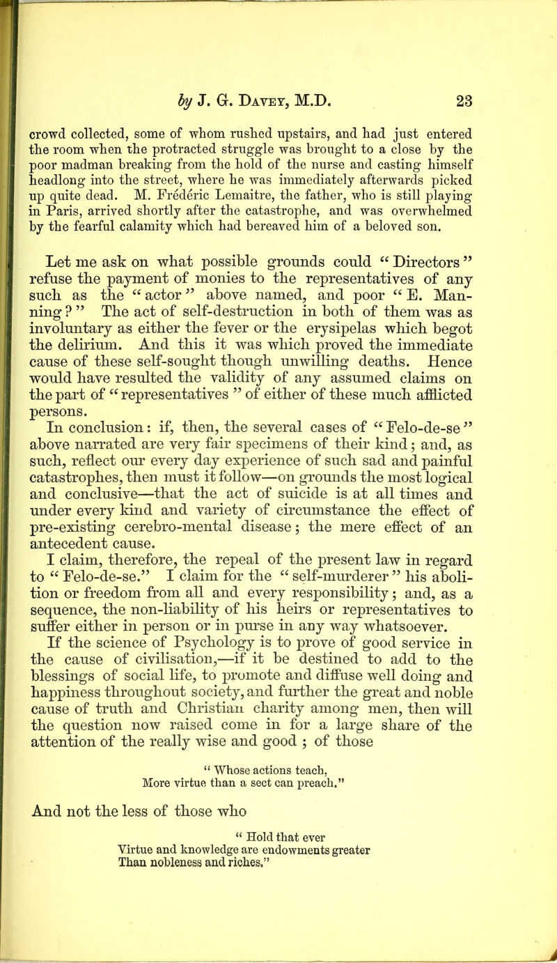 crowd collected, some of whom rushed upstairs, and had just entered the room when the protracted struggle was brought to a close by the poor madman breaking from the hold of the nurse and casting himself headlong into the street, where he was immediately afterwards picked up quite dead. M. Frederic Lemaitre, the father, who is still playing in Paris, arrived shortly after the catastrophe, and was overwhelmed by the fearful calamity which had bereaved him of a beloved son. Let me ask on what possible grounds could Directors ” refuse the payment of monies to the representatives of any such as the actor above named, and poor E. Man- ning ? ” The act of self-destruction in both of them was as involuntary as either the fever or the erysipelas which begot the delirium. And this it was which proved the immediate cause of these self-sought though unwilling deaths. Hence would have resulted the validity of any assumed claims on the part of representatives ” of either of these much afdicted persons. In conclusion: if, then, the several cases of Felo-de-se above narrated are very fair s|>ecimens of their kind; and, as such, reflect our every day experience of such sad and painful catastrophes, then must it follow—^on grounds the most logical and conclusive—that the act of suicide is at all times and under every kind and variety of circumstance the effect of pre-existing cerebro-mental disease; the mere effect of an antecedent cause. I claim, therefore, the repeal of the present law in regard to “ Felo-de-se.” I claim for the self-murderer ” his aboli- tion or freedom from all and every responsibility; and, as a sequence, the non-liability of his heirs or representatives to suffer either in person or in purse in any way whatsoever. If the science of Psychology is to prove of good service in the cause of civilisation,—if it be destined to add to the blessings of social life, to promote and diffuse well doing and happiness throughout society, and further the great and noble cause of truth and Christian cha^rity among men, then will the question now raised come in for a large share of the attention of the really wise and good ; of those “ Whose actions teach, More virtue than a sect can preach.” And not the less of those who “ Hold that ever Virtue and knowledge are endowments greater Than nobleness and riches.”