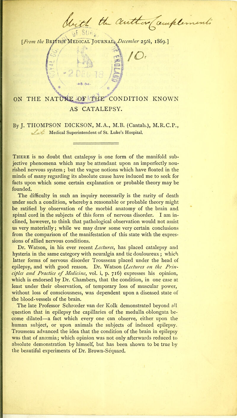 . 'ij SUA-J, ... [From the B^isH'MEDiCAL'JOURNALj-^O^m^r 25th, 1869.] / -o‘ / lit* L S r\ sM, f * 'r.,i i 1; W / *£3 'N* . -. ON THE NATURJ^E THE CONDITION KNOWN AS CATALEPSY. By J. THOMPSON DICKSON, M.A., M.B. (Cantab.), M.R.C.P., _/ . Medical Superintendent of St. Luke’s Hospital. There is no doubt that catalepsy is one form of the manifold sub- jective phenomena which may be attendant upon an imperfectly nou- rished nervous system; but the vague notions which have floated in the minds of many regarding its absolute cause have induced me to seek for facts upon which some certain explanation or probable theory may be founded. The difficulty in such an inquiry necessarily is the rarity of death under such a condition, whereby a reasonable or probable theory might be ratified by observation of the morbid anatomy of the brain and spinal cord in the subjects of this form of nervous disorder. I am in- clined, however, to think that pathological observation would not assist us very materially; while we may draw some very certain conclusions from the comparison of the manifestation of this state with the expres- sions of allied nervous conditions. Dr. Watson, in his ever recent Lectures, has placed catalepsy and hysteria in the same category with neuralgia and tic douloureux; which latter forms of nervous disorder Trousseau placed under the head of epilepsy, and with good reason. Dr. Watson [Lectures on the Prin- ciples and Practice of Medicine, vol. i, p. 716) expresses his opinion, which is endorsed by Dr. Chambers, that the condition, in one case at least under their observation, of temporary loss of muscular power, without loss of consciousness, was dependent upon a diseased state of the blood-vessels of the brain. The late Professor Schroeder van der Kolk demonstrated beyond all question that in epilepsy the capillaries of the medulla oblongata be- come dilated—a fact which every one can observe, either upon the human subject, or upon animals the subjects of induced epilepsy. Trousseau advanced the idea that the condition of the brain in epilepsy was that of anaemia; which opinion was not only afterwards reduced to absolute demonstration by himself, but has been shown to be true by the beautiful experiments of Dr. Brown-Sequard.