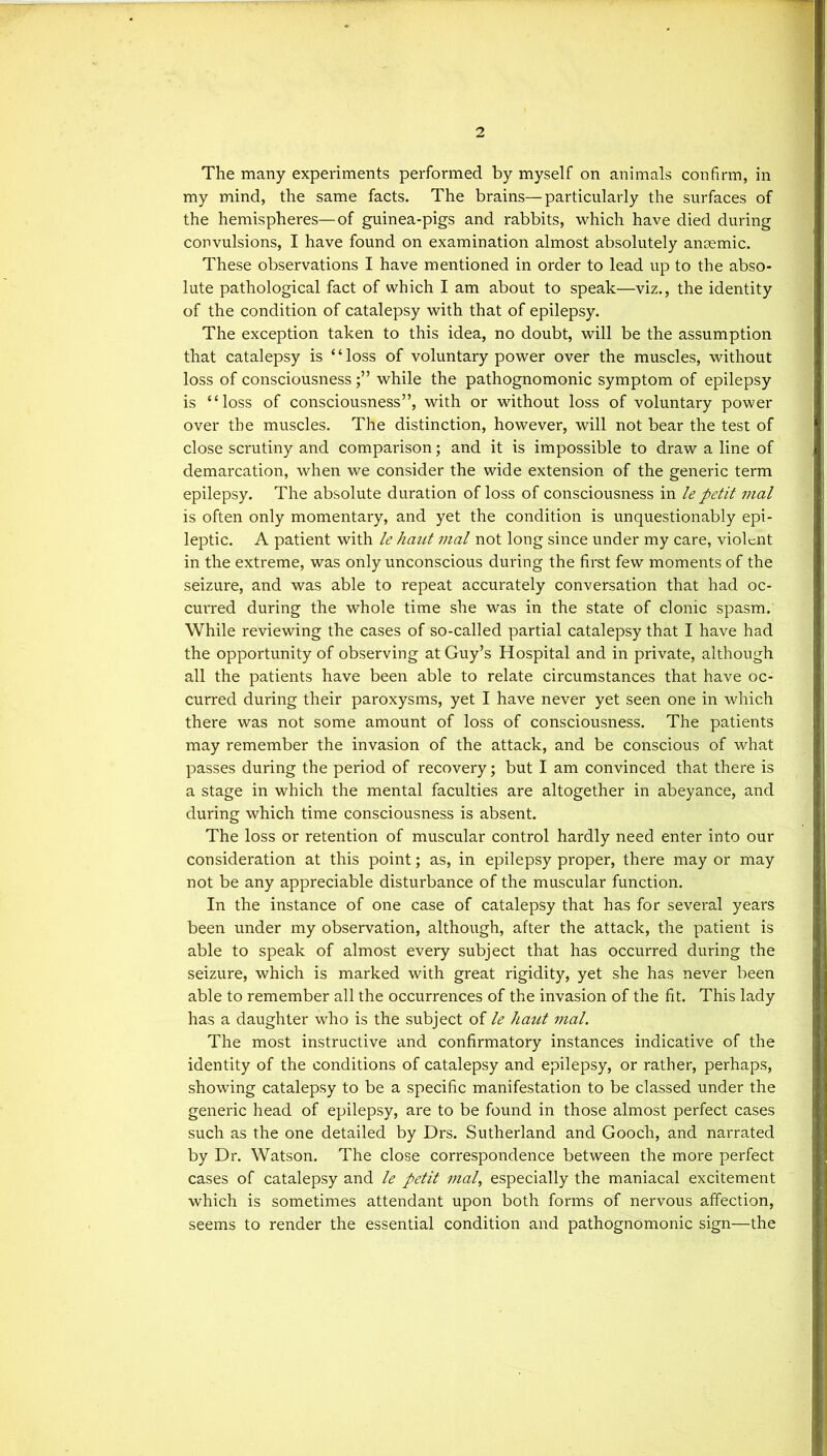 The many experiments performed by myself on animals confirm, in my mind, the same facts. The brains—particularly the surfaces of the hemispheres—of guinea-pigs and rabbits, which have died during convulsions, I have found on examination almost absolutely anaemic. These observations I have mentioned in order to lead up to the abso- lute pathological fact of which I am about to speak—viz., the identity of the condition of catalepsy with that of epilepsy. The exception taken to this idea, no doubt, will be the assumption that catalepsy is ‘ ‘ loss of voluntary power over the muscles, without loss of consciousnesswhile the pathognomonic symptom of epilepsy is “loss of consciousness”, with or without loss of voluntary power over the muscles. The distinction, however, will not bear the test of close scrutiny and comparison; and it is impossible to draw a line of demarcation, when we consider the wide extension of the generic term epilepsy. The absolute duration of loss of consciousness in le petit mal is often only momentary, and yet the condition is unquestionably epi- leptic. A patient with le hant mal not long since under my care, violent in the extreme, was only unconscious during the first few moments of the seizure, and was able to repeat accurately conversation that had oc- curred during the whole time she was in the state of clonic spasm. While reviewing the cases of so-called partial catalepsy that I have had the opportunity of observing at Guy’s Hospital and in private, although all the patients have been able to relate circumstances that have oc- curred during their paroxysms, yet I have never yet seen one in which there was not some amount of loss of consciousness. The patients may remember the invasion of the attack, and be conscious of what passes during the period of recovery; but I am convinced that there is a stage in which the mental faculties are altogether in abeyance, and during which time consciousness is absent. The loss or retention of muscular control hardly need enter into our consideration at this point; as, in epilepsy proper, there may or may not be any appreciable disturbance of the muscular function. In the instance of one case of catalepsy that has for several years been under my observation, although, after the attack, the patient is able to speak of almost every subject that has occurred during the seizure, which is marked with great rigidity, yet she has never been able to remember all the occurrences of the invasion of the fit. This lady has a daughter who is the subject of le haut mal. The most instructive and confirmatory instances indicative of the identity of the conditions of catalepsy and epilepsy, or rather, perhaps, showing catalepsy to be a specific manifestation to be classed under the generic head of epilepsy, are to be found in those almost perfect cases such as the one detailed by Drs. Sutherland and Gooch, and narrated by Dr. Watson. The close correspondence between the more perfect cases of catalepsy and le petit mal, especially the maniacal excitement which is sometimes attendant upon both forms of nervous affection, seems to render the essential condition and pathognomonic sign—the