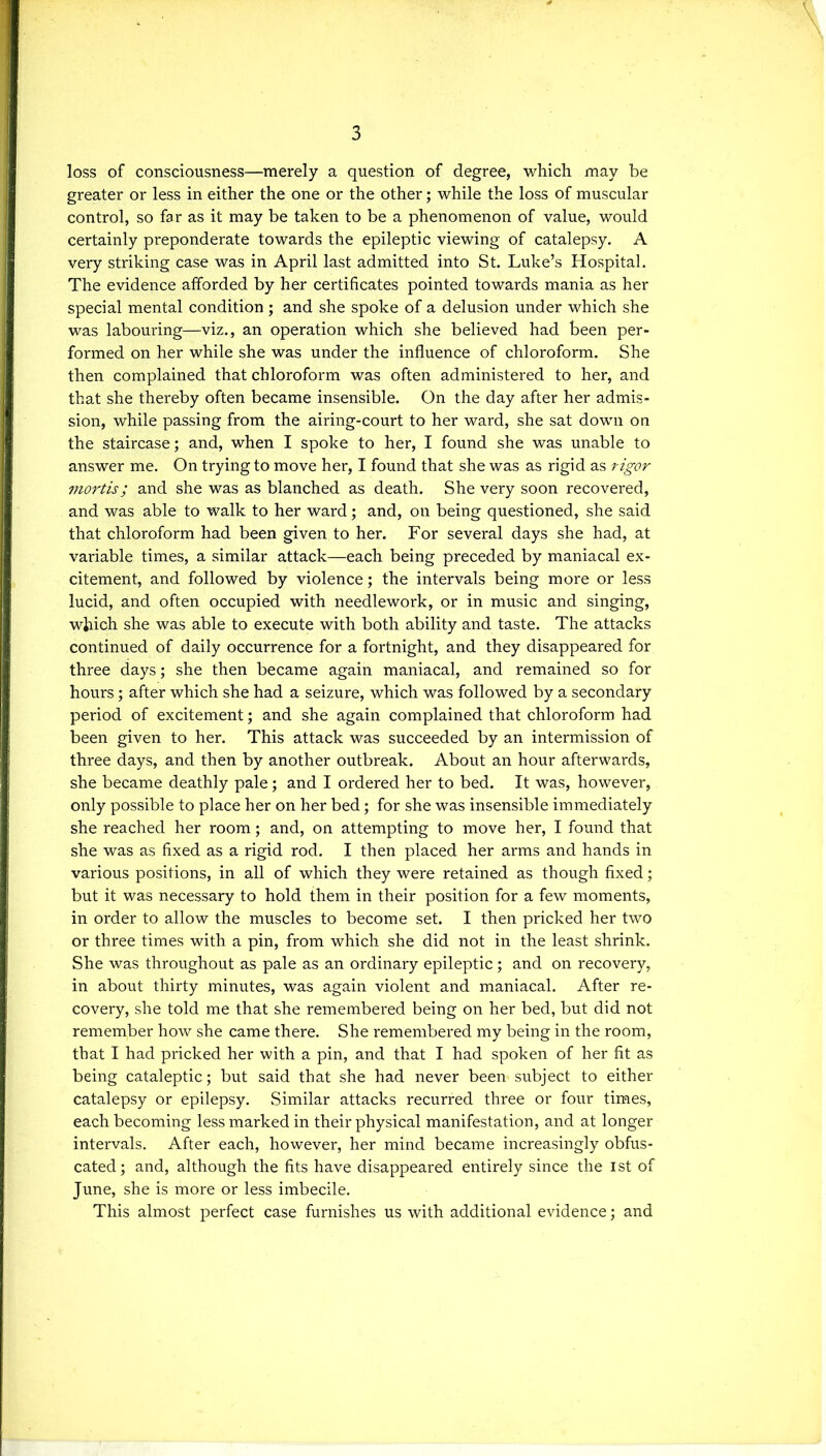 loss of consciousness—merely a question of degree, which may be greater or less in either the one or the other; while the loss of muscular control, so far as it may be taken to be a phenomenon of value, would certainly preponderate towards the epileptic viewing of catalepsy. A very striking case was in April last admitted into St. Luke’s Hospital. The evidence afforded by her certificates pointed towards mania as her special mental condition; and she spoke of a delusion under which she was labouring—viz., an operation which she believed had been per- formed on her while she was under the influence of chloroform. She then complained that chloroform was often administered to her, and that she thereby often became insensible. On the day after her admis- sion, while passing from the airing-court to her ward, she sat down on the staircase; and, when I spoke to her, I found she was unable to answer me. On trying to move her, I found that she was as rigid as rigor mortis; and she was as blanched as death. She very soon recovered, and was able to walk to her ward; and, on being questioned, she said that chloroform had been given to her. For several days she had, at variable times, a similar attack—each being preceded by maniacal ex- citement, and followed by violence; the intervals being more or less lucid, and often occupied with needlework, or in music and singing, which she was able to execute with both ability and taste. The attacks continued of daily occurrence for a fortnight, and they disappeared for three days; she then became again maniacal, and remained so for hours; after which she had a seizure, which was followed by a secondary period of excitement; and she again complained that chloroform had been given to her. This attack was succeeded by an intermission of three days, and then by another outbreak. About an hour afterwards, she became deathly pale; and I ordered her to bed. It was, however, only possible to place her on her bed; for she was insensible immediately she reached her room; and, on attempting to move her, I found that she was as fixed as a rigid rod. I then placed her arms and hands in various positions, in all of which they were retained as though fixed; but it was necessary to hold them in their position for a few moments, in order to allow the muscles to become set. I then pricked her two or three times with a pin, from which she did not in the least shrink. She was throughout as pale as an ordinary epileptic; and on recovery, in about thirty minutes, was again violent and maniacal. After re- covery, she told me that she remembered being on her bed, but did not remember how she came there. She remembered my being in the room, that I had pricked her with a pin, and that I had spoken of her fit as being cataleptic; but said that she had never been subject to either catalepsy or epilepsy. Similar attacks recurred three or four times, each becoming less marked in their physical manifestation, and at longer intervals. After each, however, her mind became increasingly obfus- cated; and, although the fits have disappeared entirely since the 1st of June, she is more or less imbecile. This almost perfect case furnishes us with additional evidence; and