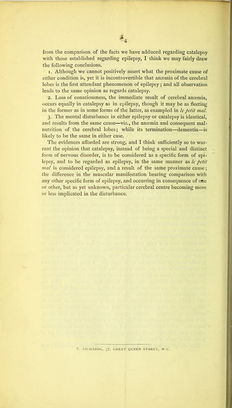 from the comparison of the facts we have adduced regarding catalepsy with those established regarding epilepsy, I think we may fairly draw the following conclusions. 1. Although we cannot positively assert what the proximate cause of either condition is, yet it is incontrovertible that anaemia of the cerebral lobes is the first attendant phenomenon of epilepsy; and all observation leads to the same opinion as regards catalepsy. 2. Loss of consciousness, the immediate result of cerebral anaemia, occurs equally in catalepsy as in epilepsy, though it may be as fleeting in the former as in some forms of the latter, as exampled in lepetit mal. 3. The mental disturbance in either epilepsy or catalepsy is identical, and results from the same cause—viz., the anaemia and consequent mal- nutrition of the cerebral lobes; while its termination—dementia—is likely to be the same in either case. The evidences afforded are strong, and I think sufficiently so to war- rant the opinion that catalepsy, instead of being a special and distinct form of nervous disorder, is to be considered as a specific form of epi- lepsy, and to be regarded as epilepsy, in the same manner as le petit mal is considered epilepsy, and a result of the same proximate cause; the difference in the muscular manifestation bearing comparison with any other specific form of epilepsy, and occurring in consequence of ofie or other, but as yet unknown, particular cerebral centre becoming more or less implicated in the disturbance. T. ktCHARDS, 37, GREAT QUEEN STREET, W. C.