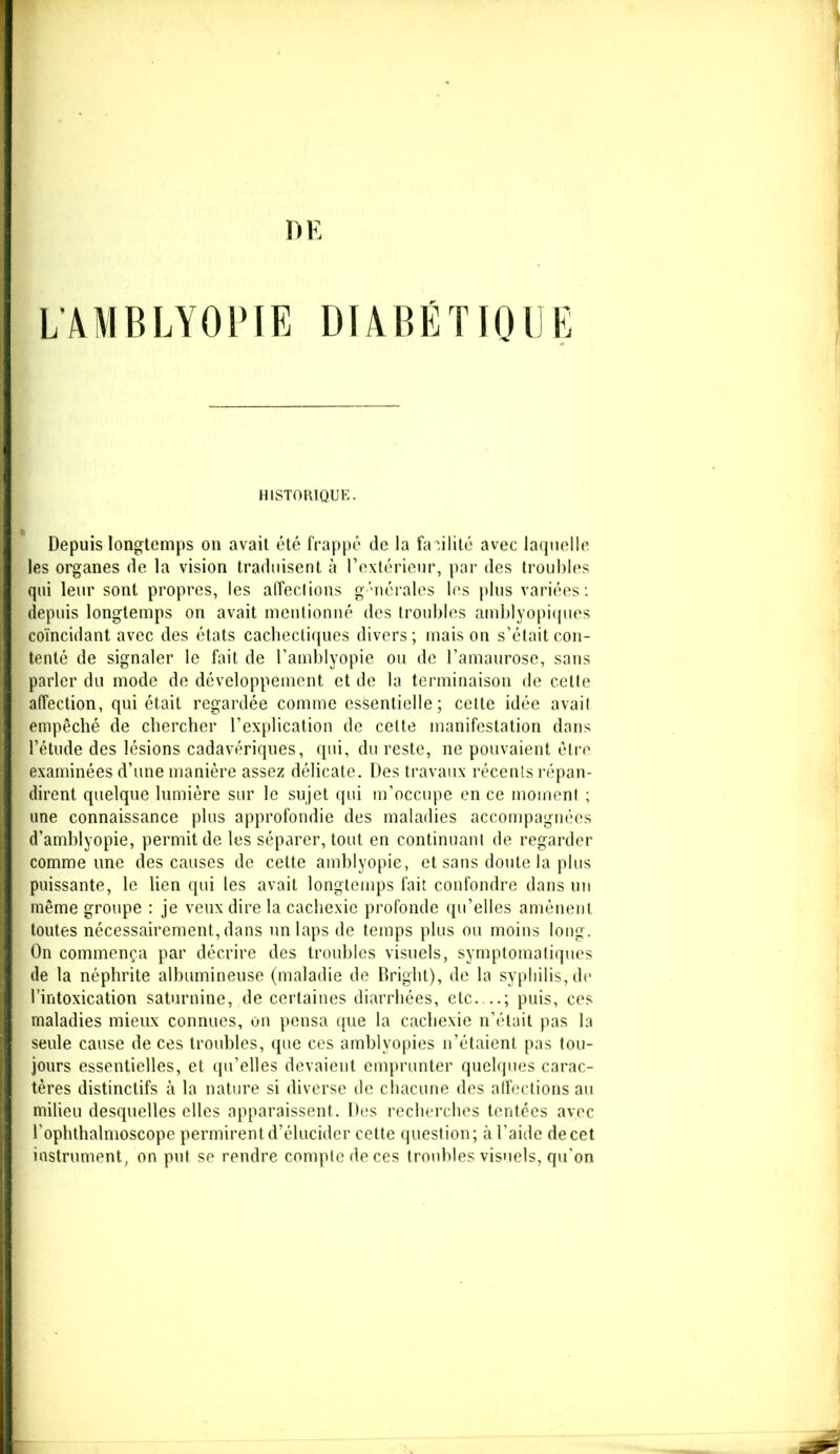 L’AMBLYOPIE DIABÉTIQUE HISTORIQUE. Depuis longtemps on avait été frappé de la facilité avec laquelle les organes de la vision traduisent à l’extérieur, par des troubles qui leur sont propres, les affeclions générales les plus variées: depuis longtemps on avait mentionné des troubles amblyopiques coïncidant avec des états cachectiques divers ; mais on s’était con- tenté de signaler le fait de l’amblyopie ou de l’amaurose, sans parler du mode de développement et de la terminaison de cette affection, qui était regardée comme essentielle; cette idée avail empêché de chercher l’explication de celte manifestation dans l’étude des lésions cadavériques, qui, du reste, ne pouvaient être examinées d’une manière assez délicate. Des travaux récents répan- dirent quelque lumière sur le sujet qui m’occupe en ce moment ; une connaissance plus approfondie des maladies accompagnées d’amblyopie, permit de les séparer, tout en continuant de regarder comme une des causes de cette amblyopie, et sans doute la plus puissante, le lien qui les avait longtemps fait confondre dans un même groupe : je veux dire la cachexie profonde qu’elles amènent toutes nécessairement, dans un laps de temps plus ou moins long. On commença par décrire des troubles visuels, symptomatiques de la néphrite albumineuse (maladie de Bright), de la syphilis, de l’intoxication saturnine, de certaines diarrhées, etc — ; puis, ces maladies mieux connues, on pensa que la cachexie n’était pas la seule cause de ces troubles, que ces amblyopies n’étaient pas tou- jours essentielles, et qu’elles devaient emprunter quelques carac- tères distinctifs à la nature si diverse de chacune des affections au milieu desquelles elles apparaissent. Des recherches tentées avec l'ophthalmoscope permirent d’élucider cette question ; à l’aide de cet instrument, on put se rendre compte de ces troubles visuels, qu'on