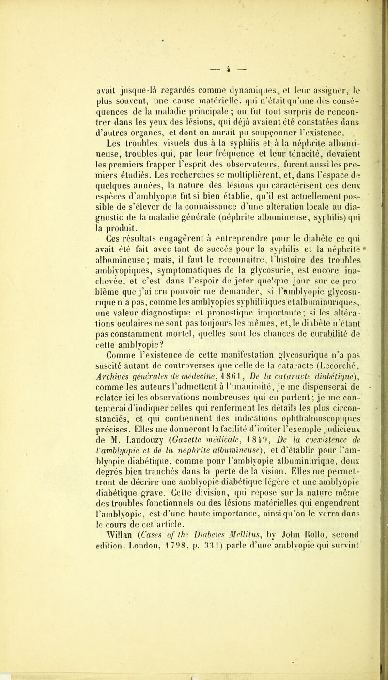 avait jusque-là regardés comme dynamiques, et leur assigner, le plus souvent, une cause matérielle, qui n’étaitqu’une des consé- quences de la maladie principale ; on fut tout surpris de rencon- trer dans les yeux des lésions, qui déjà avaient été constatées dans d’autres organes, et dont on aurait pu soupçonner l’existence. Les troubles visuels dus à la syphilis et à la néphrite albumi- neuse, troubles qui, par leur fréquence et leur ténacité, devaient les premiers frapper l’esprit des observateurs, furent aussi les pre- miers étudiés. Les recherches se multiplièrent, et, dans l’espace de quelques années, la nature des lésions qui caractérisent ces deux espèces d’amblyopie fut si bien établie, qu’il est actuellement pos- sible de s’élever de la connaissance d’une altération locale au dia- gnostic de la maladie générale (néphrite albumineuse, syphilis) qui la produit. Ces résultats engagèrent à entreprendre pour le diabète ce qui avait été fait avec tant de succès pour la syphilis et la néphrite * albumineuse; mais, il faut le reconnaitre, l’histoire des troubles, ambiyopiques, symptomatiques de la glycosurie, est encore ina- chevée, et c’est dans l’espoir de jeter que'que jour sur ce pro- blème que j’ai cru pouvoir me demander, si Tamblyopie gîycosu- rique n’a pas, comme les amblyopies syphilitiques et albuminuriques, une valeur diagnostique et pronostique importante ; si les altéra- tions oculaires ne sont pas toujours les mêmes, et, le diabète n’étant pas constamment mortel, quelles sont les chances de curabilité de cette amblyopie? Comme l’existence de cette manifestation glycosurique n’a pas suscité autant de controverses que celle de la cataracte (Lecorché, Archives générales de médecine, 1861, De la cataracte diabétique), comme les auteurs l’admettent à l’unanimité, je me dispenserai de relater ici les observations nombreuses qui en parlent; je me con- tenterai d’indiquer celles qui renferment les détails les plus circon- stanciés, et qui contiennent des indications ophthalmoscopiques précises. Elles me donneront la facilité d’imiter l’exemple judicieux de M. Landouzy (Gazette médicale, 1849, De la coexistence de l’amblyopie et de la néphrite albumineuse), et d’établir pour l’am- blyopie diabétique, comme pour l’amblyopie albuminurique, deux degrés bien tranchés dans la perte de la vision. Elles me permet- tront de décrire une amblyopie diabétique légère et une amblyopie diabétique grave. Cette division, qui repose sur la nature même des troubles fonctionnels ou des lésions matérielles qui engendrent l’amblyopie, est d’une haute importance, ainsi qu’on le verra dans le cours de cet article. Willan (Cases of lhe Diabeies Mellitus, by John Ilollo, second édition. London, 1798, p. 831) parle d’une amblyopie qui survint