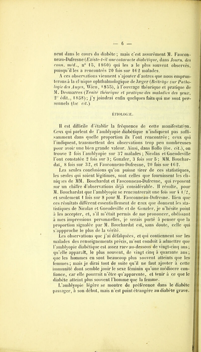 nent dans le cours du diabète ; mais c'est assurément >1. Faucori- neau-Dufresne (Existe-t-ü une cataracte diabétique, dans Journ. des conn. méd., n° 15, 4 8G0)• qui les a le plus souvent observés, puisqu’il les a rencontrés 20 fois sur 162 malades. À ces observations viennent s’ajouter d’autres que nous emprun- terons à la cbnique ophtalmologique de Jæger (Beitrage zur Patho- logie des Auges, Wien, i 855), à l’ouvrage théorique et pratique de M. Desmarres (Traité théorique et pratique des maladies des yeux, 23 édit., 1 858); j’y joindrai enfin quelques faits qui me sont per- sonnels (loc oit.} ÉTIOLOGIE. Il est difficile d’établir la fréquence de celte manifestation. Ceux qui parlent de l’amblyopie diabétique n’indiquent pas suffi- samment dans quelle proportion ils l’ont rencontrée; ceux qui l’indiquent, transmettent des observations trop peu nombreuses' pour avoir une bien grande valeur. Ainsi, dans Rollo {loc. cil.), on trouve 2 fois l'amblyopie sur 37 malades; Nicolas et Gueudeville l’ont constatée 2 fois sur 3; Gunzler, 3 fois sur 5 ; jMM. Bouchar- dat, 8 fois sur 3 2, et Fauconneau-Dufresne, 20 fois sur 162. Les seules conclusions qu’on puisse lirer de ces statistiques, les seules qui soient légitimes, sont celles que fournissent les cli- niques de MM. Bouchardat et Fauconneau-Dufresne, qui reposent sur un chiffre d’observations déjà considérable. 11 résulte, pour M. Bouchardat que l’amblyopie se rencontrerait une fois sur i 1 /2r et seulement 1 fois sur 8 pour M. Fauconneau-Dufresne. Bien que* ces résultats diffèrent essentiellement de ceux que donnent les sta- tistiques de Nicolas et Gueudeville et de Gunzler, je n’hésite point à les accepter, et, s’il m’était permis de nie prononcer, obéissant à mes impressions personnelles, je serais porté à penser que la proportion signalée par M. Bouchardat est, sans doute, celle qui s’appproche le plus de la vérité. Les observations que j’ai défalquées,, et qui contiennent sur les malades des renseignements précis, m’ont conduit à admettre que l’amblyopie diabétique est assez rare au-dessous de vingt-cinq ans; qu’elle apparaît, le plus souvent, de vingt cinq à quarante ans; que les hommes en sont beaucoup plus souvent atteints que les' femmes ; mais je dirai tout de suite qu’il ne faut ajouter à cette immunité dont semble jouir le sexe féminin qu’une médiocre con- fiance, car elle pourrait n’être qu’apparente, et tenir à ce que le diabète atteint plus souvent l’homme que la femme. L’amblyopie légère se montre de préférence dans le diabète passager, à son début, mais n’est point étrangère au-diabète grave.