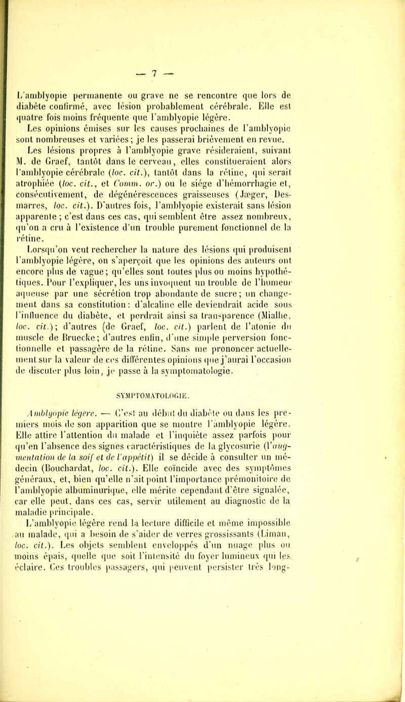 L’amblyopie permanente ou grave ne se rencontre que lors de diabète confirmé, avec lésion probablement cérébrale. Elle est quatre fois moins fréquente que l’amblyopie légère. Les opinions émises sur les causes prochaines de l’amblyopie sont nombreuses et variées ; je les passerai brièvement en revue. Les lésions propres à l’amblyopie grave résideraient, suivant M. de Graef, tantôt dans le cerveau, elles constitueraient alors l’amblyopie cérébrale (loc. cit.), tantôt dans la rétine, qui serait atrophiée (/oc. cit., et Coram. or.) ou le siège d’hémorrhagie et, consécutivement, de dégénérescences graisseuses (Jæger, Des- marres, loc. cit.). D'autres fois, l’amblyopie existerait sans lésion apparente ; c’est dans ces cas, qui semblent être assez nombreux, qu’on a cru à l’existence d’un trouble purement fonctionnel de la rétine. Lorsqu’on veut rechercher la nature des lésions qui produisent l’amblyopie légère, on s’aperçoit que les opinions des auteurs ont encore plus de vague; qu’elles sont toutes plus ou moins hypothé- tiques. Pour l’expliquer, les uns invoquent un trouble de l’humeur aqueuse par une sécrétion trop abondante de sucre; un change- ment dans sa constitution : d’alcaline elle deviendrait acide sous l’inlluence du diabète, et perdrait ainsi sa transparence (Miallie, loc. cit.); d’autres (de Graef, loc. cit.) parlent de l’atonie du muscle de Bruecke; d’autres enfin, d’une simple perversion fonc- tionnelle et passagère de la rétine. Sans me prononcer actuelle- ment sur la valeur de ces différentes opinions que j’aurai l’occasion de discuter plus loin, je passe à la symptomatologie. SYMPTOMATOLOGIE. À mblyopie légère. ■— C’est au début du diabète ou dans les pre- miers mois de son apparition que se montre l’amblyopie légère. Elle attire l’attention du malade et l’inquiète assez parfois pour qu’en l’absence des signes caractéristiques de la glycosurie (Vaug- mentation de la soif et de Vappétit) il se décide à consulter un mé- decin (Bouchardat, loc. cit.). Elle coïncide avec des symptômes généraux, et, bien qu’elle n’ait point l’importance prémonitoire de l’amblyopie albuminurique, elle mérite cependant d’être signalée, car elle peut, dans ces cas, servir utilement au diagnostic de la maladie principale. L’amblyopie légère rend la lecture difficile et même impossible au malade, qui a besoin de s’aider de verres grossissants (Liman, loc. cit.). Les objets semblent enveloppés d’un nuage plus ou moins épais, quelle que soit l’intensité du foyer lumineux qui les. éclaire. Ces troubles passagers, qui peuvent persister très long-