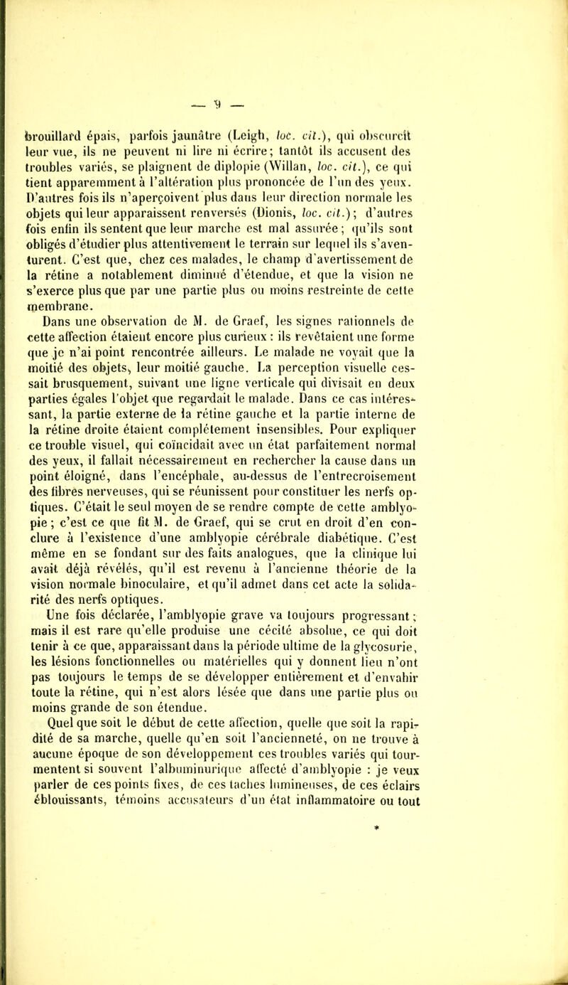 brouillard épais, parfois jaunâtre (Leigh, loc. cil.), qui obscurcit leur vue, ils ne peuvent ni lire ni écrire; tantôt ils accusent des troubles variés, se plaignent de diplopie (Willan, loc. cit.), ce qui tient apparemment à l’altération plus prononcée de l’un des yeux. D’autres fois ils n’aperçoivent plus daus leur direction normale les objets qui leur apparaissent renversés (üionis, loc. cit.); d’autres fois enfin ils sentent que leur marche est mal assurée; qu’ils sont obligés d’étudier plus attentivement le terrain sur lequel ils s’aven- turent. C’est que, chez ces malades, le champ d’avertissement de la rétine a notablement diminué d’étendue, et que la vision ne s’exerce plus que par une partie plus ou moins restreinte de cette membrane. Dans une observation de M. de Graef, les signes rationnels de cette affection étaient encore plus curieux : ils revêtaient une forme que je n’ai point rencontrée ailleurs. Le malade ne voyait que la moitié des objets,, leur moitié gauche. La perception visuelle ces- sait brusquement, suivant une ligne verticale qui divisait en deux parties égales l’objet que regardait le malade. Dans ce cas inléres*- sant, la partie externe de la rétine gauche et la partie interne de la rétine droite étaient complètement insensibles. Pour expliquer ce trouble visuel, qui coïncidait avec un état parfaitement normal des yeux, il fallait nécessairement en rechercher la cause dans un point éloigné, dans l’encéphale, au-dessus de l’entrecroisement des fibres nerveuses, qui se réunissent pour constituer les nerfs op- tiques. C’était le seul moyen de se rendre compte de cette amblyo- pie ; c’est ce que fit M. de Graef, qui se crut en droit d’en con- clure à l’existence d’une amblyopie cérébrale diabétique. C’est même en se fondant sur des faits analogues, que la clinique lui avait déjà révélés, qu’il est revenu à l’ancienne théorie de la vision normale binoculaire, et qu’il admet dans cet acte la solida- rité des nerfs optiques. Une fois déclarée, l’amblyopie grave va toujours progressant ; mais il est rare qu’elle produise une cécité absolue, ce qui doit tenir à ce que, apparaissant dans la période ultime de la glycosurie, les lésions fonctionnelles ou matérielles qui y donnent lieu n’ont pas toujours le temps de se développer entièrement et d’envahir toute la rétine, qui n’est alors lésée que dans une parlie plus ou moins grande de son étendue. Quel que soit le début de cette affection, quelle que soit la rapir dité de sa marche, quelle qu’en soit l’ancienneté, on ne trouve à aucune époque de son développement ces troubles variés qui tour- mentent si souvent l’albuminurique alfecté d’amblyopie : je veux parler de ces points fixes, de ces taches lumineuses, de ces éclairs éblouissants, témoins accusateurs d’un état inflammatoire ou tout