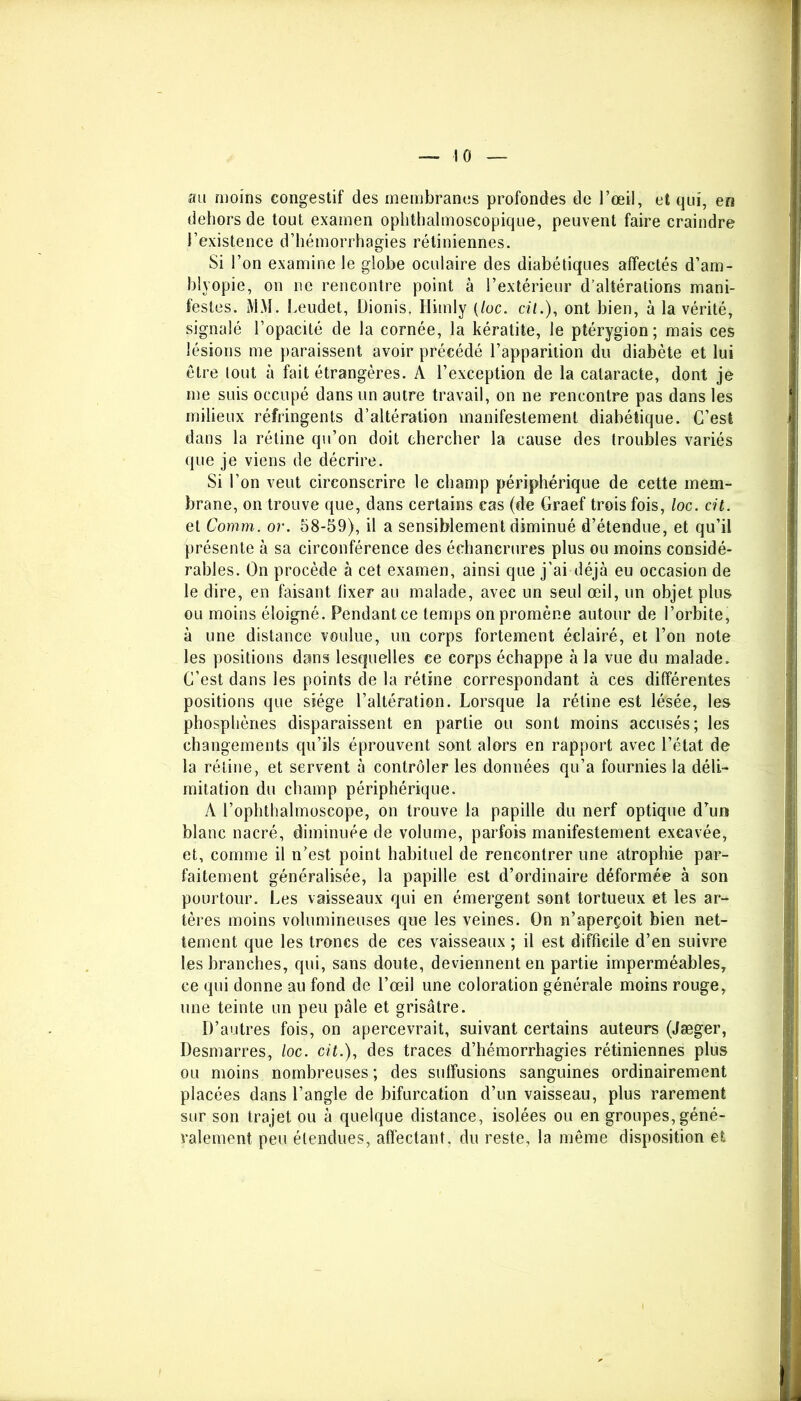 au moins congestif des membranes profondes de l’œil, et qui, en dehors de tout examen ophthalmoscopique, peuvent faire craindre l’existence d’hémorrhagies rétiniennes. Si l’on examine le globe oculaire des diabétiques affectés d’am- blyopie, on ne rencontre point à l’extérieur d’altérations mani- festes. MM. Leudet, Dionis. Himly (/oc. cil.), ont bien, à la vérité, signalé l’opacité de la cornée, la kératite, le ptérygion ; mais ces lésions me paraissent avoir précédé l’apparition du diabète et lui être tout à fait étrangères. A l’exception de la cataracte, dont je me suis occupé dans un autre travail, on ne rencontre pas dans les milieux réfringents d’altération manifestement diabétique. C’est dans la rétine qu’on doit chercher la cause des troubles variés que je viens de décrire. Si l’on veut circonscrire le champ périphérique de cette mem- brane, on trouve que, dans certains cas (de Graef trois fois, loc. cit. et Comm. or. 58-59), il a sensiblement diminué d’étendue, et qu’il présente à sa circonférence des échancrures plus ou moins considé- rables. On procède à cet examen, ainsi que j’ai déjà eu occasion de le dire, en faisant lixer au malade, avec un seul œil, un objet plus ou moins éloigné. Pendant ce temps on promène autour de l’orbite, à une distance voulue, un corps fortement éclairé, et l’on note les positions dans lesquelles ce corps échappe à la vue du malade. C’est dans les points de la rétine correspondant à ces différentes positions que siège l’altération. Lorsque la rétine est lésée, les phosphènes disparaissent en partie ou sont moins accusés; les changements qu’ils éprouvent sont alors en rapport avec l’état de la rétine, et servent à contrôler les données qu’a fournies la déli- mitation du champ périphérique. A l’oplithalmoscope, on trouve la papille du nerf optique d’un blanc nacré, diminuée de volume, parfois manifestement excavée, et, comme il n’est point habituel de rencontrer une atrophie par- faitement généralisée, la papille est d’ordinaire déformée à son pourtour. Les vaisseaux qui en émergent sont tortueux et les ar- tères moins volumineuses que les veines. On n’aperçoit bien net- tement que les troncs de ces vaisseaux ; il est difficile d’en suivre les branches, qui, sans doute, deviennent en partie imperméables, ce qui donne au fond de l’œil une coloration générale moins rouge, une teinte un peu pâle et grisâtre. D’autres fois, on apercevrait, suivant certains auteurs (Jæger, Desmarres, loc. cit.), des traces d’hémorrhagies rétiniennes plus ou moins nombreuses ; des suffusions sanguines ordinairement placées dans l’angle de bifurcation d’un vaisseau, plus rarement sur son trajet ou à quelque distance, isolées ou en groupes, géné- ralement peu étendues, affectant, du reste, la même disposition et