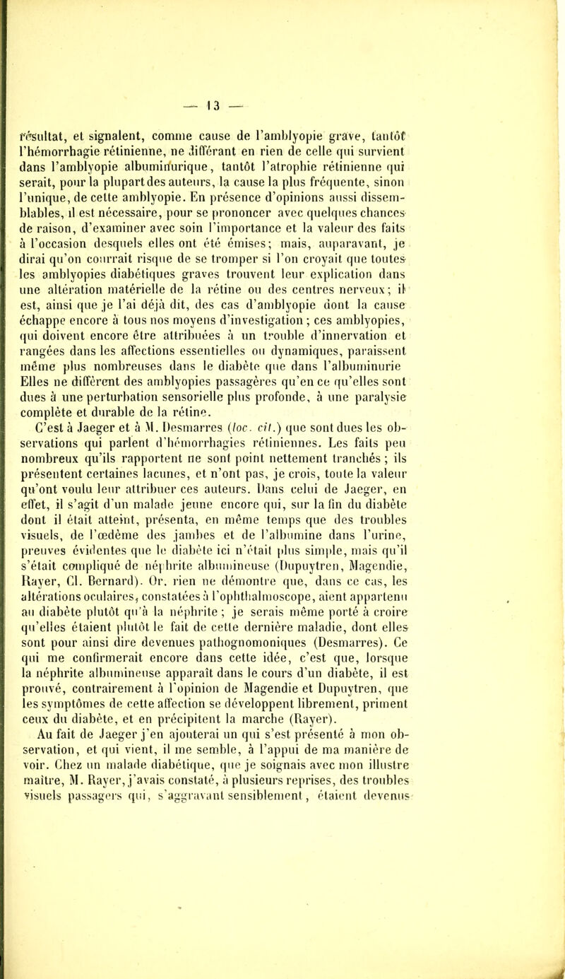 { I I résultat, et signalent, comme cause de l’amblyopie grave, tantôt l’hémorrhagie rétinienne, ne différant en rien de celle qui survient dans l’amblyopie albumirfurique, tantôt l’atrophie rétinienne qui serait, pour la plupartdes auteurs, la cause la plus fréquente, sinon l’unique, de cette amblyopie. En présence d’opinions aussi dissem- blables, il est nécessaire, pour se prononcer avec quelques chances de raison, d’examiner avec soin l’importance et la valeur des faits à l’occasion desquels elles ont été émises; mais, auparavant, je dirai qu’on courrait risque de se tromper si l’on croyait que toutes- les amblyopies diabétiques graves trouvent leur explication dans une altération matérielle de la rétine ou des centres nerveux ; il est, ainsi que je l’ai déjà dit, des cas d’amblyopie dont la cause échappe encore à tous nos moyens d’investigation; ces amblyopies, qui doivent encore être attribuées à un trouble d’innervation et rangées dans les affections essentielles ou dynamiques, paraissent même plus nombreuses dans le diabète que dans l’albuminurie Elles ne diffèrent des amblyopies passagères qu’en ce qu’elles sont dues à une perturbation sensorielle plus profonde, à une paralysie complète et durable de la rétine. C’est à Jaeger et à M. Desmarres (loc. cil.) que sont dues les ob- servations qui parlent d’hémorrhagies rétiniennes. Les faits peu nombreux qu’ils rapportent ne sont point nettement tranchés ; ils présentent certaines lacunes, et n’ont pas, je crois, toute la valeur qu’ont voulu leur attribuer ces auteurs. Dans celui de Jaeger, en effet, il s’agit d’un malade jeune encore qui, sur la fin du diabète dont il était atteint, présenta, en même temps que des troubles visuels, de l’œdème des jambes et de l’albumine dans l’urine, preuves évidentes que le diabète ici n’était plus simple, mais qu’il s’était compliqué de néphrite albumineuse (Dupuytren, Magendie, Rayer, Cl. Bernard). Or. rien ne démontre que, dans ce cas, les altérations oculaires, constatées à l’ophthalmoscope, aient appartenu au diabète plutôt qu’à la néphrite ; je serais même porté à croire qu’elles étaient plutôt le fait de cette dernière maladie, dont elles sont pour ainsi dire devenues pathognomoniques (Desmarres). Ce qui me confirmerait encore dans cette idée, c’est que, lorsque la néphrite albumineuse apparaît dans le cours d’un diabète, il est prouvé, contrairement à l'opinion de Magendie et Dupuytren, que les symptômes de cette affection se développent librement, priment ceux du diabète, et en précipitent la marche (Rayer). Au fait de Jaeger j’en ajouterai un qui s’est présenté à mon ob- servation, et qui vient, il me semble, à l’appui de ma manière de voir. Chez un malade diabétique, que je soignais avec mon illustre maître, M. Rayer, j’avais constaté, à plusieurs reprises, des troubles visuels passagers qui, s’aggravant sensiblement, étaient devenus