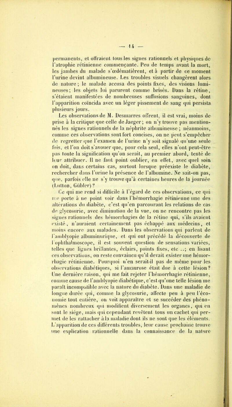 permanents, et offraient tous les signes rationnels et physiques de l’atrophie rétinienne commençante. Peu de temps avant la mort,, les jambes du malade s’œdématièrent, et à partir de ce moment Purine devint albumineuse. Les troubles visuels changèrent alors de nature ; le malade accusa des points fixes, des visions lumi- neuses; les objets lui parurent comme brisés. Dans la rétine, s’étaient manifestées de nombreuses suffusions sanguines, dont l’apparition coïncida avec un léger pissement de sang qui persista plusieurs jours. Les observations de M. Desmarres offrent, il est vrai, moins de prise à la critique que celle de Jaeger ; on n’y trouve pas mention- nés les signes rationnels de la néphrite albumineuse ; néanmoins, comme ces observations sont fort concises, on ne peut s’empêcher de regretter que l’examen de l’urine n’y soit signalé qu’une seule fois, et l’on doit s’avouer que, pour cela seul, elles n’ont peut-être pas toute la signification qu’on serait, au premier abord, tenté de leur attribuer. Il ne faut point oublier, en effet, avec quel soin on doit, dans certains cas, surtout lorsque préexiste le diabète, rechercher dans l’urine la présence de l’albumine. Ne sait-on pas, que, parfois elle ne s’y trouve qu’à certaines heures de la journée (Lulton, Gübler)? Ce qui me rend si difficile à l’égard de ces observations, ce qui me porte à ne point voir dans l’hémorrhagie rétinienne une des altérations du diabète, c’est qu’en parcourant les relations de cas de glycosurie, avec diminution de la vue, on ne rencontre pas les signes rationnels des hémorrhagies de la rétine qui, s’ils avaient existé, n’auraient certainement pas échappé aux médecins, et moins encore aux malades. Dans les observations qui parlent de l’amblyopie albuminurique, et qui ont précédé la découverte de 1 ophthalmoscope, il est souvent question de sensations variées, telles que lignes brillantes, éclairs, points fixes, etc ..; en lisant ces observations, on reste convaincu qu’il devait exister une hémor- rhagie rétinienne. Pourquoi n’en serait-il pas de même pour les observations diabétiques, si l’amaurose était due à cette lésion? Une dernière raison, qui me fait rejeter l’hémorrhagie rétinienne, connue cause de l’amblyopie diabétique, c’est qu’une telle lésion me paraît incompatible avec la nature du diabète. Dans une maladie de longue durée qui, comme la glycosurie, affecte peu à peu l’éco- nomie tout entière, on voit apparaître et se succéder des phéno- mènes nombreux qui modifient diversement les organes, qui en sont le siège, mais qui cependant revêtent tous un cachet qui per- met de les rattacher à la maladie dont ils ne sont que les éléments. L’apparition de ces différents troubles, leur cause prochaine trouve une explication rationnelle dans la connaissance de la nature