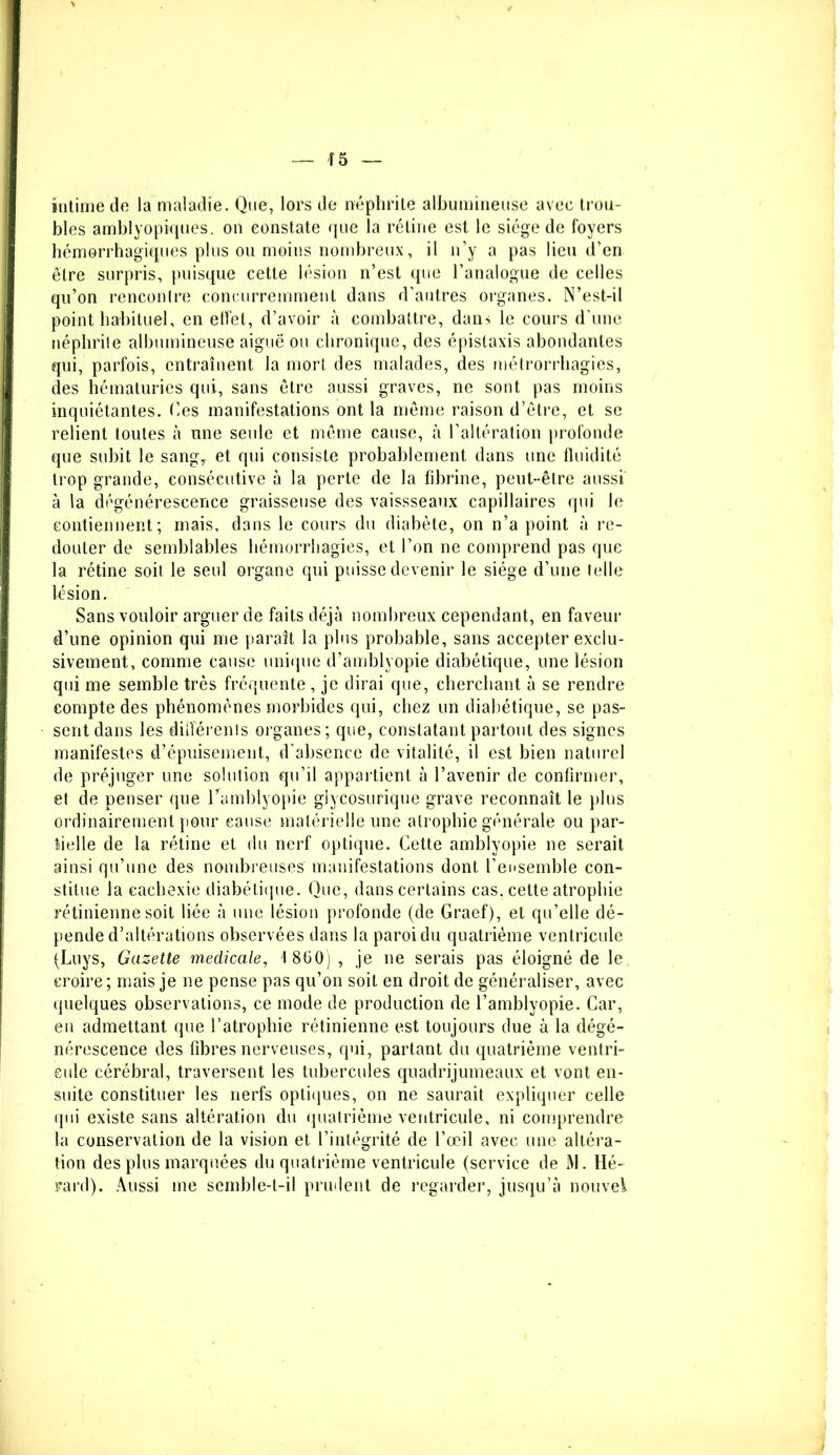 intime de la maladie. Que, lors de néphrite albumineuse avec trou- bles amblyopiques. on constate que la rétine est le siège de foyers hémorrhagiques plus ou moins nombreux, il n’y a pas lieu d’en être surpris, puisque cette lésion n’est que l’analogue de celles qu’on rencontre concurremment dans d’autres organes. N’est-il point habituel, en effet, d’avoir à combattre, dans le cours d’une néphrite albumineuse aiguë ou chronique, des épistaxis abondantes qui, parfois, entraînent la mort des malades, des métrorrhagies, des hématuries qui, sans être aussi graves, ne sont pas moins inquiétantes. Ces manifestations ont la même raison d’être, et se relient toutes à une seule et même cause, à l’altération profonde que subit le sang, et qui consiste probablement dans une fluidité trop grande, consécutive à la perte de la fibrine, peut-être aussi à la dégénérescence graisseuse des vaissseaux capillaires qui le contiennent; mais, dans le cours du diabète, on n’a point à re- douter de semblables hémorrhagies, et l’on ne comprend pas que la rétine soit le seul organe qui puisse devenir le siège d’une telle lésion. Sans vouloir arguer de faits déjà nombreux cependant, en faveur d’une opinion qui me paraît la plus probable, sans accepter exclu- sivement, comme cause unique d’amblyopie diabétique, une lésion qui me semble très fréquente , je dirai que, cherchant à se rendre compte des phénomènes morbides qui, chez un diabétique, se pas- sent dans les diiîérenls organes; que, constatant partout des signes manifestes d’épuisement, d'absence de vitalité, il est bien naturel de préjuger une solution qu’il appartient à l’avenir de confirmer, et de penser que Camblyopie giycosurique grave reconnaît le plus ordinairement pour cause matérielle une atrophie générale ou par- tielle de la rétine et du nerf optique. Cette amblyopie ne serait ainsi qu’une des nombreuses manifestations dont l’ensemble con- stitue la cachexie diabétique. Que, dans certains cas. cette atrophie rétinienne soit liée à une lésion profonde (de Graef), et qu’elle dé- pende d’altérations observées dans la paroi du quatrième ventricule (Luys, Gazette medicale, 1 860) , je ne serais pas éloigné de le, croire ; mais je ne pense pas qu’on soit en droit de généraliser, avec quelques observations, ce mode de production de l’amblyopie. Car, en admettant que l’atrophie rétinienne est toujours due à la dégé- nérescence des fibres nerveuses, qui, partant du quatrième ventri- cule cérébral, traversent les tubercules quadrijumeaux et vont en- suite constituer les nerfs optiques, on ne saurait expliquer celle qui existe sans altération du quatrième ventricule, ni comprendre la conservation de la vision et l’intégrité de l’œil avec une altéra- tion des plus marquées du quatrième ventricule (service de M. Hé- rard). Aussi me semble-t-il prudent de regarder, jusqu’à nouvel