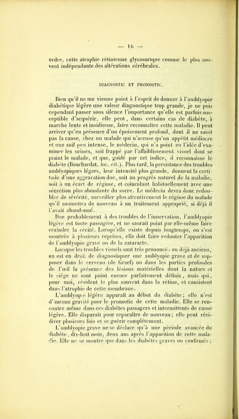 IG ordre, cette atrophie rétinienne glycosurique comme le plus sou- vent indépendante des altérations cérébrales. DIAGNOSTIC ET PRONOSTIC. Bien qu’il ne me vienne point à l’esprit de donner à l’amblyopier diabétique légère une valeur diagnostique trop grande, je ne puis cependant passer sous silence l’importance qu’elle est parfois sus- ceptible d’acquérir, elle peut, dans certains cas de diabète, à marche lente et insidieuse, faire reconnaître cette maladie. 11 peut arriver qu’en présence d’un épuisement profond, dont il ne saisit pas la cause, chez un malade qui n’accuse qu’un appétit médiocre et une soif peu intense, le médecin, qui n’a point eu l’idée d’exa- miner les urines, soit frappé par l’affaiblissement visuel dont se plaint le malade, et que, guidé par cet indice, il reconnaisse le diabète (Bouchardat, loc. ait.). Plus tard, la persistance des troubles amblyopiques légers, leur intensité plus grande, donnent la certi • lude d’une aggravation due, soit au progrès naturel de la maladie, soit à un écart de régime, et coïncidant habituellement avec une sécrétion plus abondante du sucre. Le médecin devra donc redou- bler de sévérité, surveiller plus attentivement le régime du malade qu’il soumettra de nouveau à un traitement approprié, si déjà il l’avait abandonné. Due probablement à des troubles de l’innervation, l’amblyopie légère est toute passagère, et ne saurait point par elle-même faire craindre la cécité. Lorsqu’elle existe depuis longtemps, ou s’est montrée à plusieurs reprises, elle doit faire redouter l’apparition de l’amblyopie grave ou de la cataracte. Lorsque les troubles visuels sont très prononcés ou déjà anciens, on est en droit de diagnostiquer une amblyopie grave et de sup- poser dans le cerveau (de Graef) ou dans les parties profondes de l’œil la présence des lésions matérielles dont la nature et le siège ne sont point encore parfaitement définis, mais qui, pour moi, résident le plus souvent dans la rétine, et consistent dans l’atrophie de cette membrane. L’amblyopie légère apparaît au début du diabète; elle n’est d’aucune gravité pour le pronostic de cette maladie. Elle se ren- contre même dans ces diabètes passagers et intermittents de cause légère. Elle disparaît pour reparaître de nouveau; elle peut réci- diver plusieurs fois et se guérir complètement. L’amblyopie grave ne se déclare qu’à une période avancée du diabète, dix-huit mois, deux ans après l’apparition de cette mala- die. Elle ne se montre que dans les diabètes graves ou confirmés ;