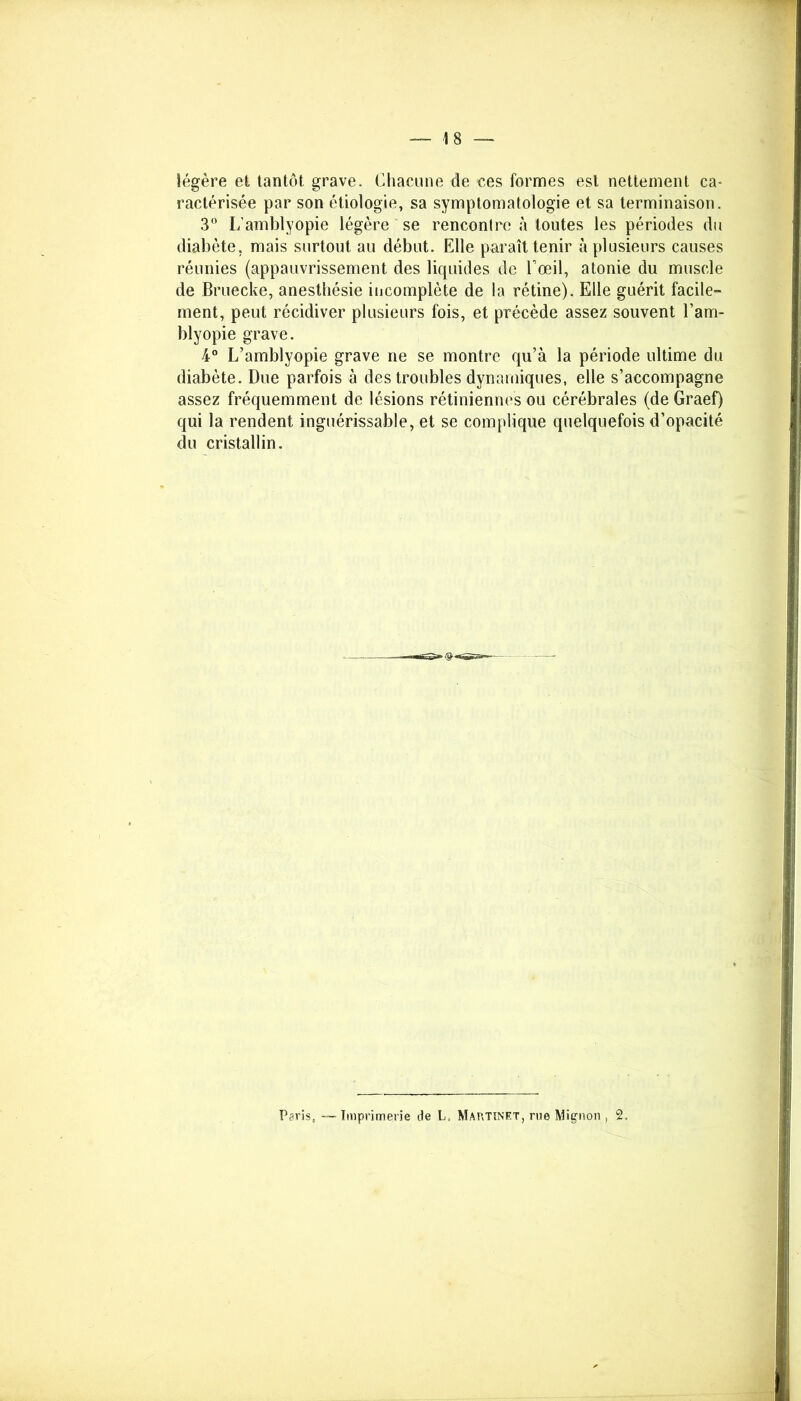 —-1 8 — légère et tantôt grave. Chacune de ces formes est nettement ca- ractérisée par son étiologie, sa symptomatologie et sa terminaison. 3° L’amblyopie légère se rencontre à toutes les périodes du diabète, mais surtout au début. Elle paraît tenir à plusieurs causes réunies (appauvrissement des liquides de l’œil, atonie du muscle de Bruecke, anesthésie incomplète de la rétine). Elle guérit facile- ment, peut récidiver plusieurs fois, et précède assez souvent l’am- blyopie grave. 4° L’amblyopie grave ne se montre qu’à la période ultime du diabète. Due parfois à des troubles dynamiques, elle s’accompagne assez fréquemment de lésions rétiniennes ou cérébrales (deGraef) qui la rendent inguérissable, et se complique quelquefois d’opacité du cristallin. Paris, —Imprimerie de L, Martinet, rue Mignon , 2,