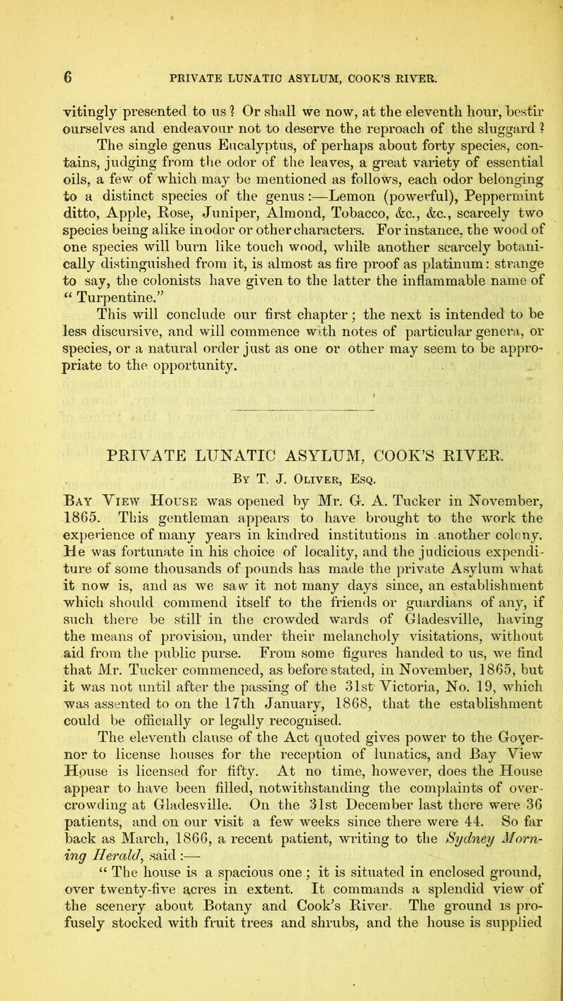 vitingly presented to us Or shall we now, at the eleventh hour, bestir ourselves and endeavour not to deserve the reproach of the sluggard 1 The single genus Eucalyptus, of perhaps about forty species, con- tains, judging from the odor of the leaves, a great variety of essential oils, a few of which may be mentioned as follows, each odor belonging to a distinct species of the genus:—Lemon (powerful), Peppermint ditto, Apple, Pose, Juniper, Almond, Tobacco, &c., &c., scarcely two species being alike in odor or other characters. For instance, the wood of one species will burn like touch wood, while another scarcely botani- cally distinguished from it, is almost as fire proof as platinum: strange to say, the colonists have given to the latter the inflammable name of “ Turpentine.’’ This will conclude our first chapter; the next is intended to be less discursive, and will commence with notes of particular genera, or species, or a natural order just as one or other may seem to be appro- priate to the opportunity. PPIVATE LUNATIC ASYLUM, COOK’S PIYEP. By T. J. Oliver, Esq. Bay View House was opened by Mr. O. A. Tucker in November, 1865. This gentleman appears to have brought to the work the experience of many years in kindred institutions in another colony. He was fortunate in his choice of locality, and the judicious expendi' ture of some thousands of pounds has made the private Asylum what it now is, and as we saw it not many days since, an establishment which should commend itself to the friends or guardians of any, if such there be still in the crowded wards of Gladesville, having the means of provision, under their melancholy visitations, without aid from the public purse. From some figures handed to us, we find that Mr. Tucker commenced, as before stated, in November, 1865, but it was not until after the passing of the 31st Victoria, No. 19, which was assented to on the 17th January, 1868, that the establishment could be officially or legally recognised. The eleventh clause of the Act quoted gives power to the Goyer- nor to license houses for the reception of lunatics, and Bay View House is licensed for fifty. At no time, however, does the House appear to have been filled, notwithstanding the complaints of over- crowding at Gladesville. On the 31st December last there were 36 patients, and on our visit a few weeks since there were 44. So far back as March, 1866, a recent patient, writing to the Sydney Morn- ing Herald^ said :— “ The house is a spacious one; it is situated in enclosed ground, over twenty-five acres in extent. It commands a splendid view of the scenery about Botany and Cook’s Biver, The ground is pro- fusely stocked with fruit trees and shrubs, and the house is supplied