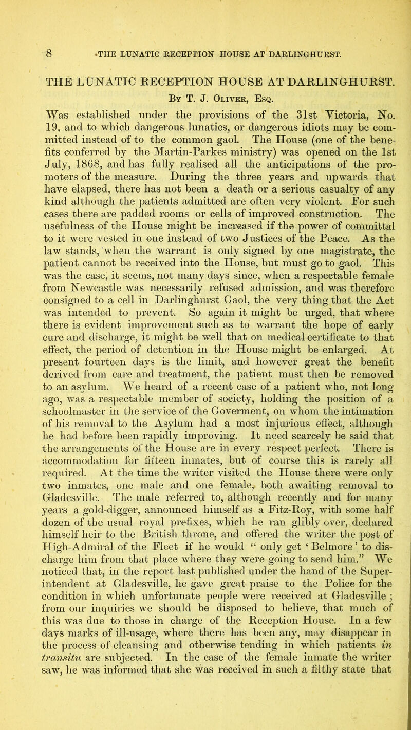 THE LUNATIC EECEPTION HOUSE AT HARLINGHUEST. By T. J. Oliver, Esq. Was established under the provisions of the 31st Victoria, No. 19, and to which dangerous lunatics, or dangerous idiots may be com- mitted instead of to the common gaol. The House (one of the bene- fits conferred by the Martin-Parkes ministry) was opened on the 1st July, 1868, and has fully realised all the anticipations of the pro- moters of the measure. During the three years and upwards that have elapsed, there has not been a death or a serious casualty of any kind although the patients admitted are often very violent. For such cases there are padded rooms or cells of improved construction. The usefulness of the House might be increased if the power of committal to it were vested in one instead of two Justices of the Peace. As the law stands, when the warrant is only signed by one magistrate, the patient cannot be received into the House, but must go to gaol. This was the case, it seems, not many days since, when a respectable female from Newcastle was necessarily refused admission, and was therefore consigned to a cell in Darlinghurst Gaol, the very thing that the Act was intended to prevent. So again it might be urged, that where there is evident improvement such as to warrant the hope of early cure and discharge, it might be well that on medical certificate to that effect, the period of detention in the House might be enlarged. At present fourteen days is the limit, and however great the benefit derived from care and treatment, the patient must then be removed to an asylum. We heard of a recent case of a patient who, not long- ago, was a respectable member of society, holding the position of a schoolmaster in the service of the Goverment, on whom the intimation of his removal to the Asylum had a most injurious effect, although he had before been rapidly improving. It need scarcely be said that the arrangements of the House are in every respect perfect. There is accommodation for fifteen inmates, but of course this is rarely all required. At the time the writer visited the House there were only two inmates, one male and one female, both awaiting removal to Gladesville. The male referred to, although recently and for many years a gold-digger, announced himself as a Fitz-Eoy, with some half dozen of the usual royal prefixes, which he ran glibly over, declared himself heir to the British throne, and offered the writer the post of High-Admiral of the Fleet if he would ‘‘ only get ‘ Bel more ’ to dis- charge him from that place where they were going to send him.” We noticed that, in the report last published under the hand of the Super- intendent at Gladesville, he gave great praise to the Police for the condition in which unfortunate people were received at Gladesville ; from our inquiries we should be disposed to believe, that much of this was due to those in charge of the Reception House. In a few days marks of ill-usage, where there has been any, may disappear in the process of cleansing and otherwise tending in which patients in transitu are subjecced. In the case of the female inmate the writer saw, he was informed that she was received in such a filthy state that