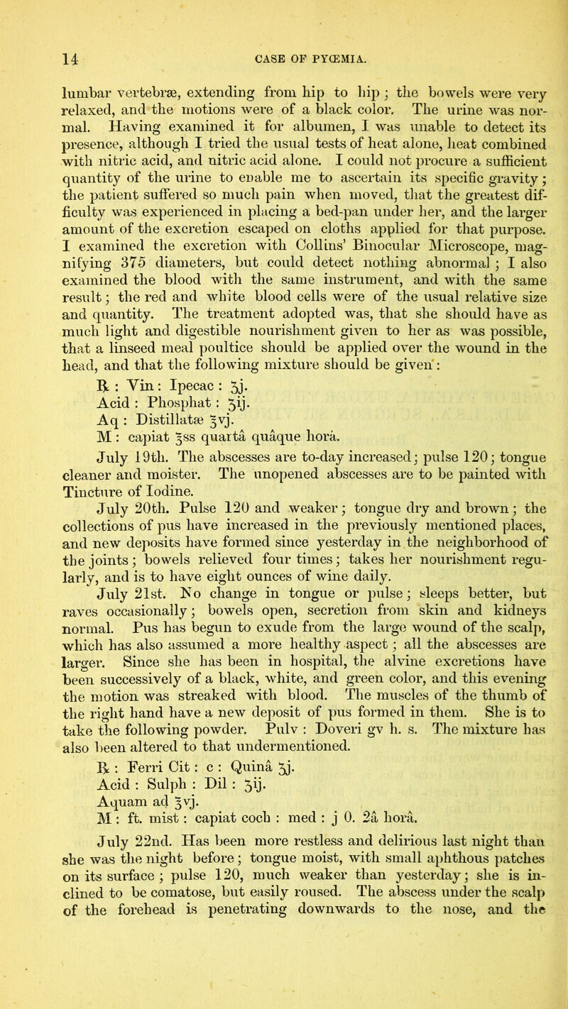 lumbar vertebrae, extending from hip to hip ; the bowels were very relaxed, and the motions were of a black color. The urine was nor- mal. Having examined it for albumen, I was unable to detect its presence, although I tried the usual tests of heat alone, heat combined with nitric acid, and nitric acid alone. I could not procure a sufficient quantity of the urine to enable me to ascertain its specific gravity; the patient suffered so much pain when moved, that the greatest dif- ficulty was experienced in placing a bed-pan under her, and the larger amount of the excretion escaped on cloths applied for that purpose. I examined the excretion with Collins’ Binocular Microscope, mag- nifying 375 diameters, but could detect nothing abnormal ; I also examined the blood with the same instrument, and with the same result; the red and white blood cells were of the usual relative size and quantity. The treatment adopted was, that she should have as much light and digestible nourishment given to her as was possible, that a linseed meal poultice should be applied over the wound in the head, and that the following mixture should be given : : Yin: Ipecac : 5j. Acid : Phosphat : 5ij. Aq : Distillatse 3vj. M : capiat 3SS quarta quaque bora. July 19th. The abscesses are to-day increased; pulse 120; tongue cleaner and moister. The unopened abscesses are to be painted with Tincture of Iodine. July 20th. Pulse 120 and weaker; tongue dry and brown; the collections of pus have increased in the previously mentioned places, and new deposits have formed since yesterday in the neighborhood of the joints; bowels relieved four times; takes her nourishment regu- larly, and is to have eight ounces of wine daily. July 21st. 1^0 change in tongue or pulse; sleeps better, but raves occasionally; bowels open, secretion from skin and kidneys normal. Pus has begun to exude from the large wound of the scalp, which has also assumed a more healthy aspect; all the abscesses are larger. Since she has been in hospital, the alvine excretions have been successively of a black, white, and green color, and this evening the motion was streaked with blood. The muscles of the thumb of the right hand have a new deposit of pus formed in them. She is to take the following powder. Pulv : Doveri gv h. s. The mixture has also l)een altered to that undermentioned. R : Ferri Cit: c : Quina 5j. Acid ; Sulph : Dil : 5ij* Aquam ad 3vj. M: ft. mist: capiat coch : med : j 0. 2a hora. July 22nd. Has been more restless and delirious last night than she was the night before; tongue moist, with small aphthous patches on its surface ; pulse 120, much weaker than yesterday; she is in- clined to be comatose, but easily roused. The abscess under the scalp of the forehead is penetrating downwards to the nose, and the