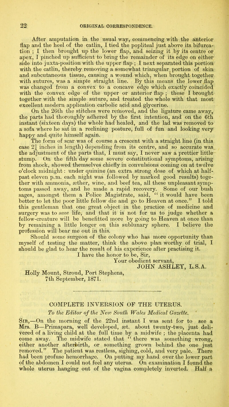 After amputation in the usual way, commencing with the anterior flap and the heel of the catlin, I tied the popliteal just above its bifurca- tion ; I then brought up the lower flap, and seizing it by its centre or apex, I pinched up sufficient to bring the remainder of its edge on either side into juxta-position with the upper flap ; I next separated this portion with the catlin, thereby removing a somewhat triangular portion of skin and subcutaneous tissue, causing a wound which, when brought together with sutures, was a simple straight line. By this means the lower flap was changed from a convex to a concave edge which exactly coincided with the convex edge of the upper or anterior flap ; these I brought together with the simple suture, and treated the whole with that most excellent modern application carbolic acid and glycerine. On the 26th the stitches were removed, and the ligature came away, the parts had thoroughly adhered by the first intention, and on the 6th instant (sixteen days) the whole had healed, and the lad was removed to a sofa where he sat in a reclining posture, full of fun and looking very happy and quite himself again. The form of scar was of course a crescent with a straight line (in this case 2j inches in length) depending from its centre, and so accurate was the adjustment of the parts that, 1 must say, I never saw a prettier little stump. On the fifth day some severe cohstitutional symptoms, arising from shock, showed themselves chiefly in convulsions coming on at twelve o’clock midnight: under quinine (an extra strong dose of which at half- past eleven p.m. each night was followed by marked good results) toge- ther with ammonia, aether, wine, and beef tea, all these unpleasant symp- toms passed away, and he made a rapid recovery. Some of our bush sages, amongst them a Police Magistrate, said, “ it would have been better to let the poor little fellow die and go to Heaven at once. ” I told this gentleman that one great object in the practice of medicine and surgery was to save life, and that it is not for us to judge whether a fellow-creature will be benefitted more by going to Heaven at once than by remaining a little longer on this sublunary sphere. I believe the profession will bear me out in this. Should some surgeon of the colony who has more opportunity than myself of testing the matter, think the above plan worthy of trial, I should be glad to hear the result of his experience after practising it. I have the honor to be, Sir, Your obedient servant, JOHN ASHLEY, L.S.A. Holly Mount, Stroud, Port Stephens, 7th September, 1871. COMPLETE INVERSION OF THE UTERUS. To the Editor of the Nev) South Wales Medical Gazette. Sir,—On the morning of the 22nd instant I was sent for to see a Mrs. B—Primapara, well developed, set. about twenty-two, just deli- vered of a living child at the full time by a midwife ; the placenta had come away. The midwife stated that “ there was something wrong, either another afterbirth, or something grown behind the one just removed.” The patient was restless, sighing, cold, and very pale. There had been profuse hemorrhage. On putting my hand over the lower part of the abdomen I could not feel any uterus. On examination I found the whole uterus hanging out of the vagina completely inverted. Half a