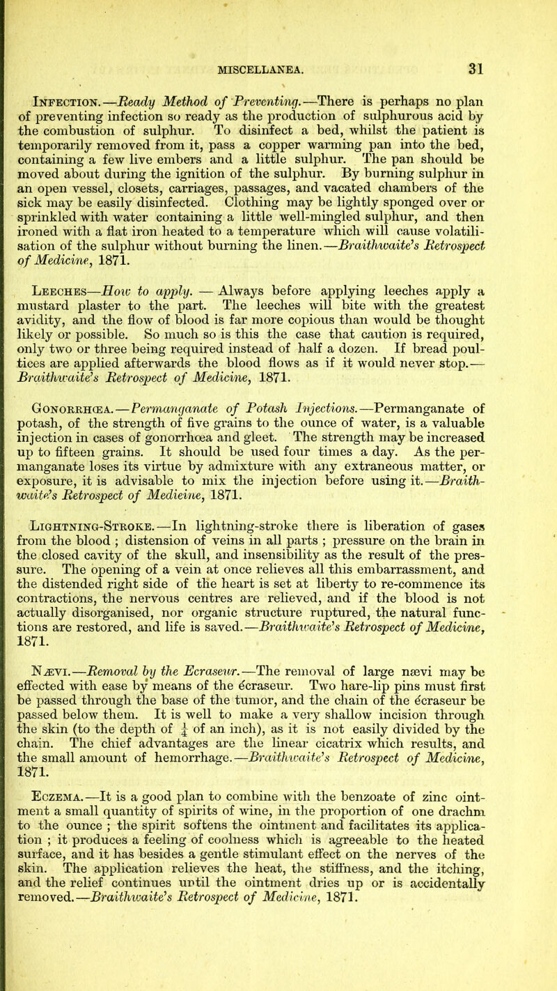 Infection.—Beady Method of Preventing.—There is perhaps no plan of preventing infection so ready as the production of sulphurous acid by the combustion of sulphur. To disinfect a bed, whilst the patient is temporarily removed from it, pass a copper warming pan into the bed, containing a few live embers and a little sulphur. The pan should be moved about during the ignition of the sulphur. By burning sulphur in an open vessel, closets, carriages, passages, and vacated chambers of the sick may be easily disinfected. Clothing may be lightly sponged over or sprinkled with water containing a little well-mingled sulphur, and then ironed with a flat iron heated to a temperature which will cause volatili- sation of the sulphur without burning the linen.—Braithwaiteh Betrospect of Medicine, 1871. Leeches—Hoiv to apply. — Always before applying leeches apply a mustard plaster to the part. The leeches will bite with the greatest avidity, and the flow of blood is far more copious than would be thought likely or possible. So much so is this the case that caution is required, only two or three being required instead of half a dozen. If bread poul- tices are applied afterwards the blood flows as if it would never stop.— Braithwaite’s Betrospect of Medicine, 1871. Gonorrhoea.—Permanganate of Potash Injections.—Permanganate of potash, of the strength of five grains to the ounce of water, is a valuable injection in cases of gonorrhoea and gleet. The strength may be increased up to fifteen grains. It should be used four times a day. As the per- manganate loses its virtue by admixture with any extraneous matter, or exposure, it is advisable to mix the injection before using it.—Braith- waite’s Betrospect of Medicine, 1871. Lightning-Stroke.—In lightning-stroke there is liberation of gases from the blood ; distension of veins in all parts ; pressure on the brain in the closed cavity of the skull, and insensibility as the result of the pres- sure. The opening of a vein at once relieves all this embarrassment, and the distended right side of the heart is set at liberty to re-commence its contractions, the nervous centres are relieved, and if the blood is not actually disorganised, nor organic structure ruptured, the natural func- tions are restored, and life is saved.—Braithwaite’s Betrospect of Medicime, 1871. N^vi.—Bemoval by the Ecraseur.—The removal of large naevi may be effected with ease by means of the ecraseur. Two hare-lip pins must first be passed through the base of the tumor, and the chain of the dcraseur be passed below them. It is well to make a very shallow incision through the skin (to the depth of | of an inch), as it is not easily divided by the chain. The chief advantages are the linear cicatrix which results, and the small amount of hemorrhage.—Braithwaite’s Betrospect of Medicine, 1871. Eczema. —It is a good plan to combine with the benzoate of zinc oint- ment a small quantity of spirits of wine, in the proportion of one drachm to the ounce ; the spirit softens the ointment and facilitates its applica- tion ; it produces a feeling of coolness whicli is agreeable to the heated surface, and it has besides a gentle stimulant effect on the nerves of the skin. The application relieves the heat, the stifihess, and the itching, and the relief continues until the ointment dries up or is accidentally removed.—Braithwaite’s Betrospect of Medicine, 1871.