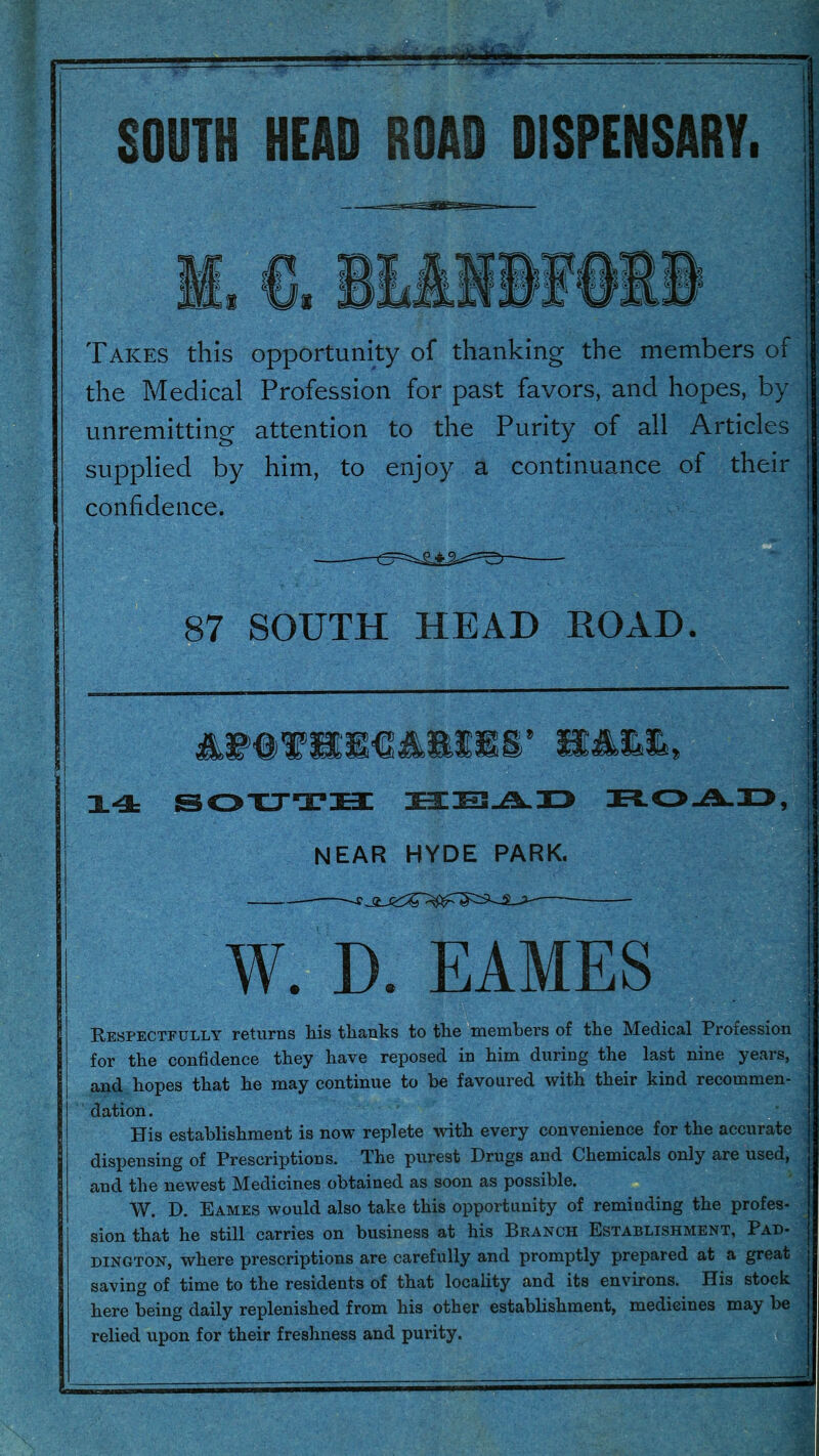 SOUTH HEAD ROAD DISPENSARY. Takes this opportunity of thanking the members of the Medical Profession for past favors, and hopes, by unremitting attention to the Purity of ail Articles supplied by him, to enjoy a continuance of their confidence. 87 SOUTH HEAD ROAD. X4= SOXJTH NEAR HYDE PARK. W. D. EAMES Respectfully returns liis tlianks to tlie *Ynembers of the Medical Profession for the confidence they have reposed in him during the last nine years, and hopes that he may continue to be favoured with their kind recommen- dation . His establishment is now replete with every convenience for the accurate dispensing of Prescriptions. The purest Drugs and Chemicals only are used, and the newest Medicines obtained as soon as possible. W. D. Eames would also take this opportunity of reminding the profes- sion that he still carries on business at his Branch Establishment, Pad- dington, where prescriptions are carefully and promptly prepared at a great saving of time to the residents of that locality and its environs. His stock here being daily replenished from his other establishment, medicines may be relied upon for their freshness and purity.