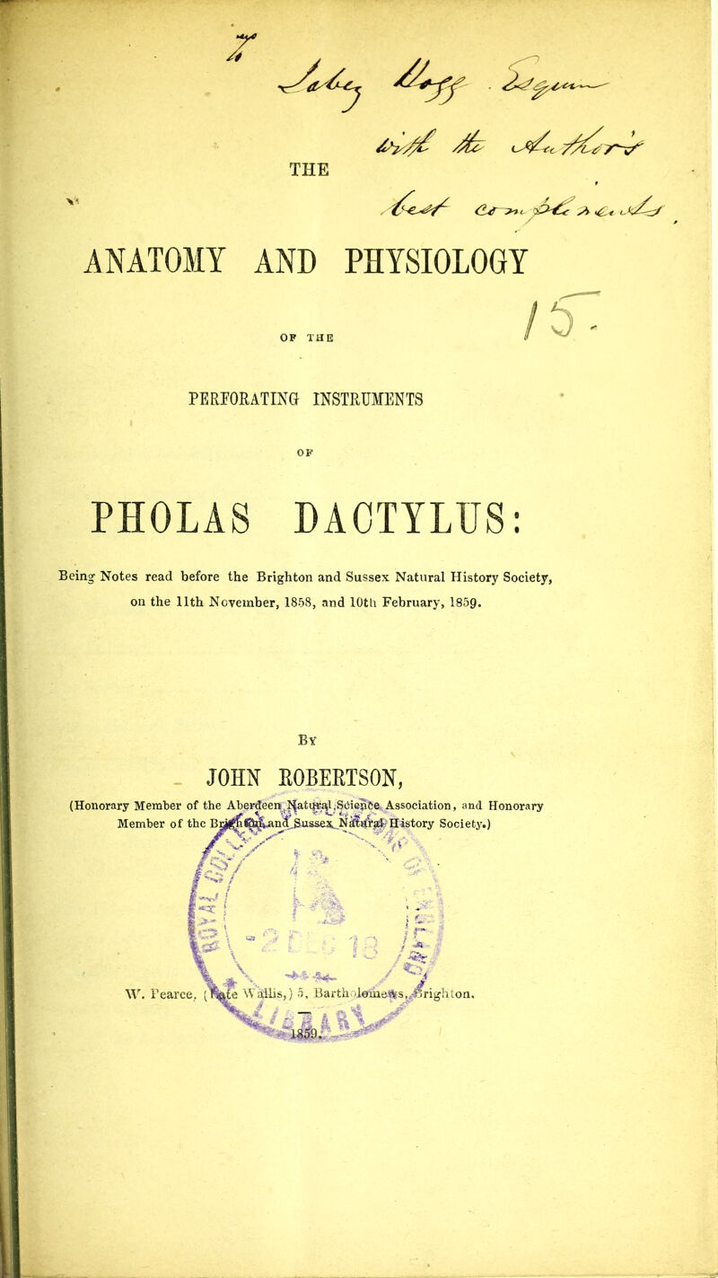 r —- THE dj >** s>> >6u j<^. ANATOMY AND PHYSIOLOGY PERFORATING INSTRUMENTS PHOLAS DAOTYLUS: Being Notes read before the Brighton and Sussex Natural History Society, on the 11th November, 1858, and 10th February, 1859. By JOHN ROBERTSON, (Honorary Member of the Aberdeen, J^ati|r^SCienee, Association, and Honorary Member of the Bu^n^^an4.Sussex_.N^Va$’History Society.) ,, i^s/ f % n x. IB x k Y* •- '****■ ■ ‘7