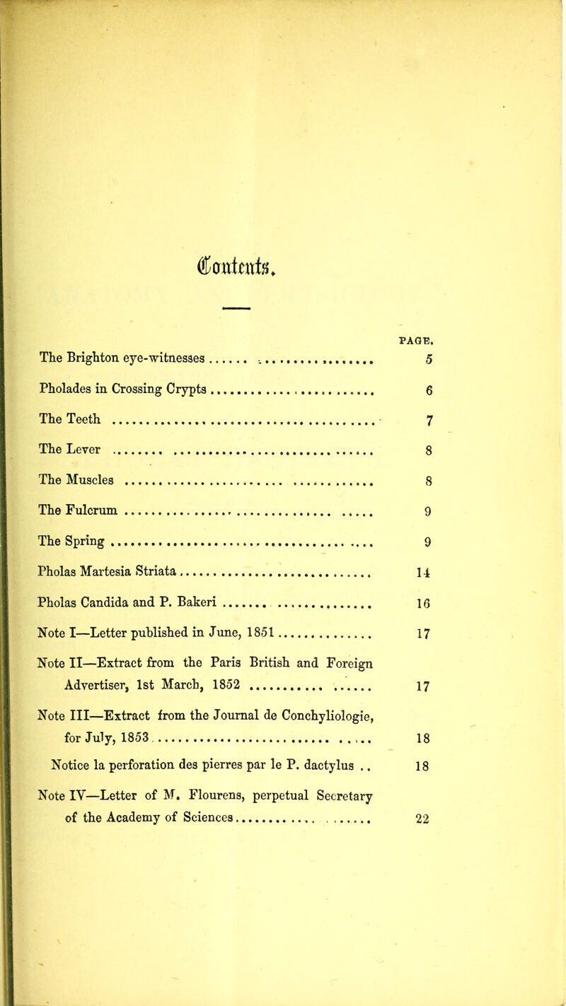 Contents. PAGE, The Brighton eye-witnesses 5 Pholades in Crossing Crypts 6 The Teeth 7 The Lever 8 The Muscles 8 The Fulcrum 9 The Spring 9 Pholas Martesia Striata 14 Pholas Candida and P. Bakeri 16 Note I—Letter published in June, 1851 17 Note II—Extract from the Paris British and Foreign Advertiser, 1st March, 1852 17 Note III—Extract from the Journal de Conchyliologie, for July, 1853 18 Notice la perforation des pierres par le P. dactylus .. 18 Note IV—Letter of M. Flourens, perpetual Secretary of the Academy of Sciences 22