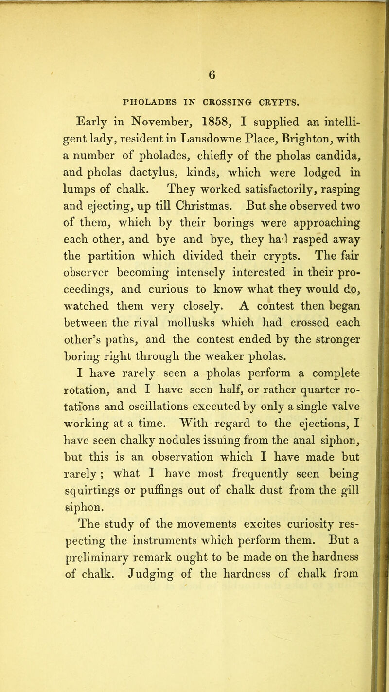 PHOLADES IN CROSSING CRYPTS. Early in November, 1858, I supplied an intelli- gent lady, resident in Lansdowne Place, Brighton, with a number of pholades, chiefly of the pholas Candida, and pholas dactylus, kinds, which were lodged in lumps of chalk. They worked satisfactorily, rasping and ejecting, up till Christmas. But she observed two of them, which by their borings were approaching each other, and bye and bye, they had rasped away the partition which divided their crypts. The fair observer becoming intensely interested in their pro- ceedings, and curious to know what they would do, watched them very closely. A contest then began between the rival mollusks which had crossed each other’s paths, and the contest ended by the stronger boring right through the weaker pholas. I have rarely seen a pholas perform a complete rotation, and I have seen half, or rather quarter ro- tations and oscillations executed by only a single valve working at a time. With regard to the ejections, I have seen chalky nodules issuing from the anal siphon, but this is an observation which I have made but rarely; what I have most frequently seen being squirtings or puffings out of chalk dust from the gill siphon. The study of the movements excites curiosity res- pecting the instruments which perform them. But a preliminary remark ought to be made on the hardness of chalk. Judging of the hardness of chalk from