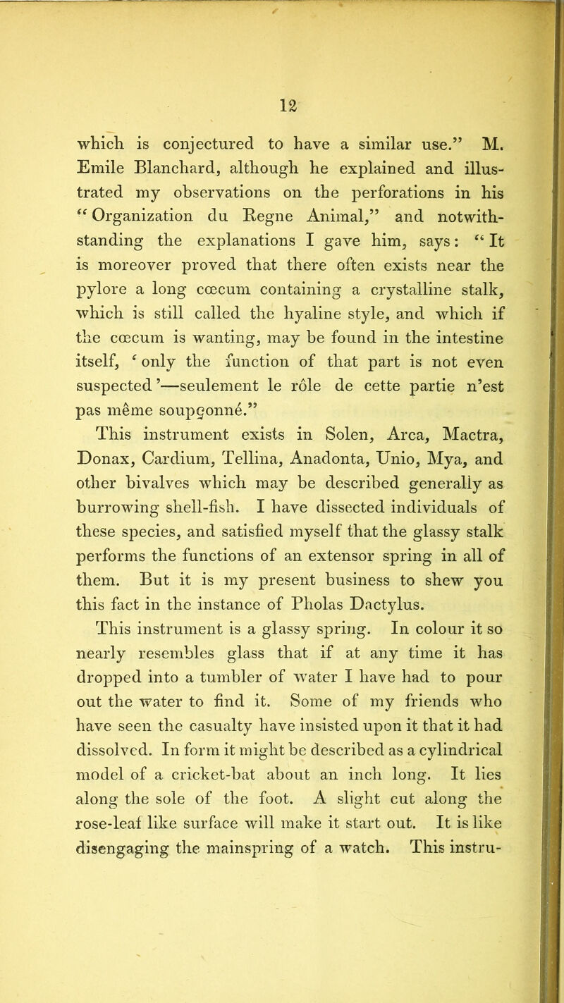 which is conjectured to have a similar use.55 M. Emile Blanchard, although he explained and illus- trated my observations on the perforations in his ff Organization du Kegne Animal/5 and notwith- standing the explanations I gave him, says: “ It is moreover proved that there often exists near the pylore a long coecum containing a crystalline stalk, which is still called the hyaline style, and which if the coecum is wanting, may be found in the intestine itself, * only the function of that part is not even suspected 5—seulement le role de cette partie n’est pas meme soupgonne.” This instrument exists in Solen, Area, Mactra, Donax, Cardium, Tellina, Anadonta, Unio, Mya, and other bivalves which may be described generally as burrowing shell-fish. I have dissected individuals of these species, and satisfied myself that the glassy stalk performs the functions of an extensor spring in all of them. But it is my present business to shew you this fact in the instance of Pholas Dactylus. This instrument is a glassy spring. In colour it so nearly resembles glass that if at any time it has dropped into a tumbler of water I have had to pour out the water to find it. Some of my friends who have seen the casualty have insisted upon it that it had dissolved. In form it might be described as a cylindrical model of a cricket-bat about an inch long. It lies along the sole of the foot. A slight cut along the rose-leaf like surface will make it start out. It is like disengaging the mainspring of a watch. This instru-