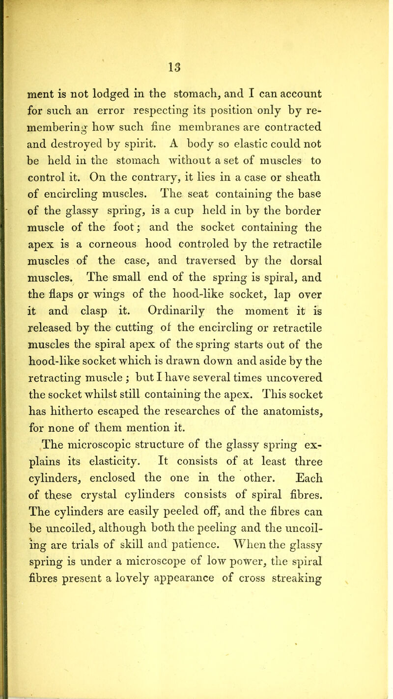 ment is not lodged in the stomach, and I can account for such an error respecting its position only by re- membering how such fine membranes are contracted and destroyed by spirit. A body so elastic could not be held in the stomach without a set of muscles to control it. On the contrary, it lies in a case or sheath of encircling muscles. The seat containing the base of the glassy spring, is a cup held in by the border muscle of the foot; and the socket containing the apex is a corneous hood controled by the retractile muscles of the case, and traversed by the dorsal muscles. The small end of the spring is spiral, and the flaps or wings of the hood-like socket, lap over it and clasp it. Ordinarily the moment it is released by the cutting of the encircling or retractile muscles the spiral apex of the spring starts out of the hood-like socket which is drawn down and aside by the retracting muscle ; but I have several times uncovered the socket whilst still containing the apex. This socket has hitherto escaped the researches of the anatomists, for none of them mention it. The microscopic structure of the glassy spring ex- plains its elasticity. It consists of at least three cylinders, enclosed the one in the other. Each of these crystal cylinders consists of spiral fibres. The cylinders are easily peeled off, and the fibres can be uncoiled, although both the peeling and the uncoil- ing are trials of skill and patience. When the glassy spring is under a microscope of low power, the spiral fibres present a lovely appearance of cross streaking