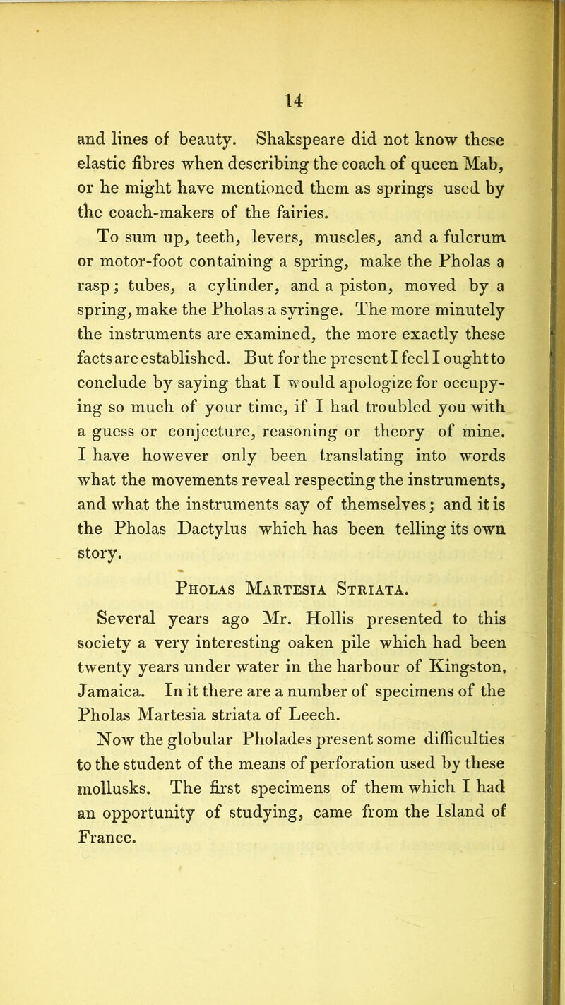 and lines of beauty. Shakspeare did not know these elastic fibres when describing the coach of queen Mab, or he might have mentioned them as springs used by the coach-makers of the fairies. To sum up, teeth, levers, muscles, and a fulcrum or motor-foot containing a spring, make the Pholas a rasp; tubes, a cylinder, and a piston, moved by a spring, make the Pholas a syringe. The more minutely the instruments are examined, the more exactly these facts are established. But for the present I feel I ought to conclude by saying that I would apologize for occupy- ing so much of your time, if I had troubled you with a guess or conjecture, reasoning or theory of mine. I have however only been translating into words what the movements reveal respecting the instruments, and what the instruments say of themselves; and it is the Pholas Dactylus which has been telling its own story. Pholas Martesia Striata. Several years ago Mr. Hollis presented to this society a very interesting oaken pile which had been twenty years under water in the harbour of Kingston, Jamaica. In it there are a number of specimens of the Pholas Martesia striata of Leech. Now the globular Pholades present some difficulties to the student of the means of perforation used by these mollusks. The first specimens of them which I had an opportunity of studying, came from the Island of France.