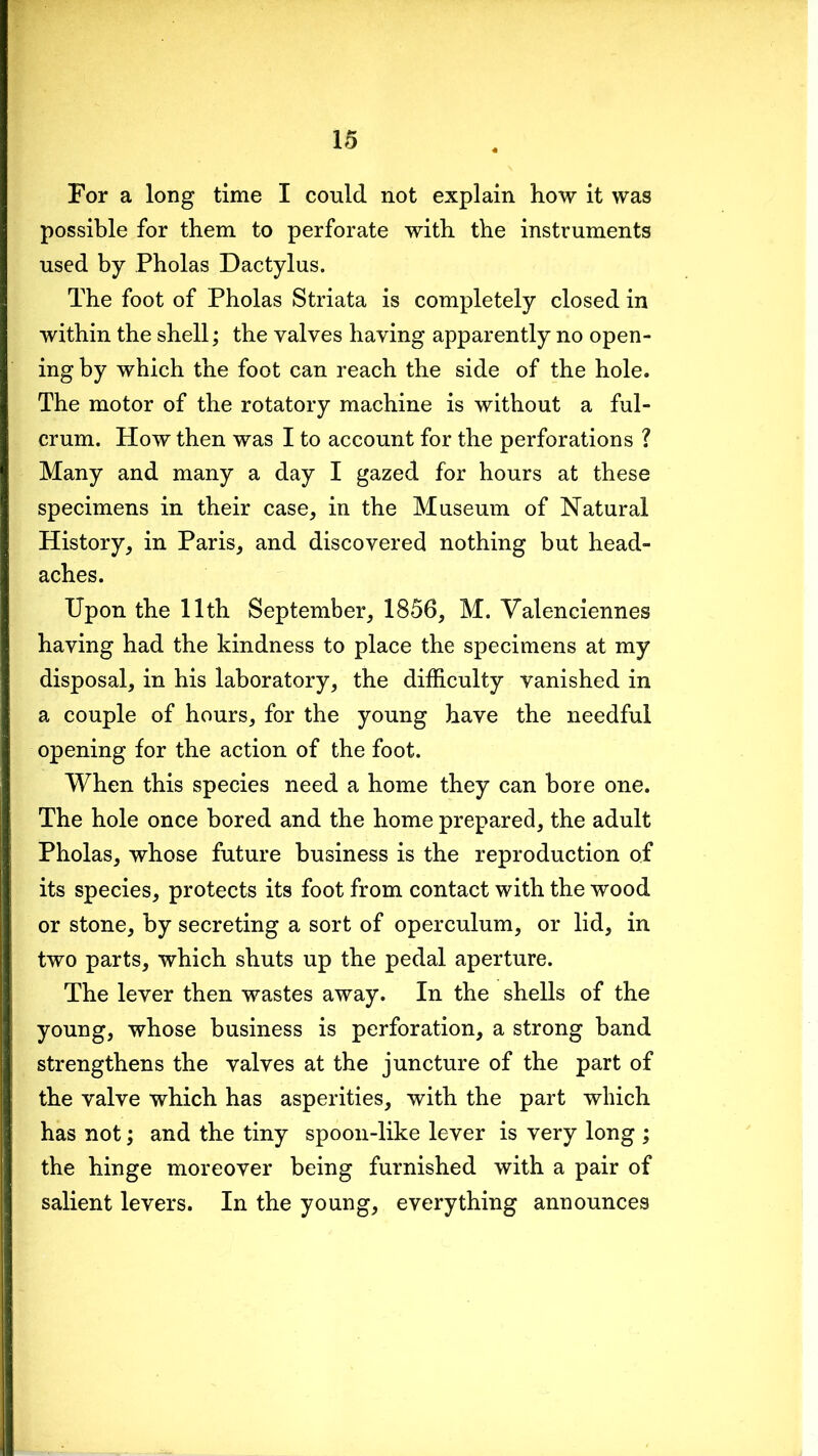 For a long time I could not explain how it was possible for them to perforate with the instruments used by Pholas Dactylus. The foot of Pholas Striata is completely closed in within the shell; the valves having apparently no open- ing by which the foot can reach the side of the hole. The motor of the rotatory machine is without a ful- crum. How then was I to account for the perforations ? Many and many a day I gazed for hours at these specimens in their case, in the Museum of Natural History, in Paris, and discovered nothing but head- aches. Upon the 11th September, 1856, M. Valenciennes having had the kindness to place the specimens at my disposal, in his laboratory, the difficulty vanished in a couple of hours, for the young have the needful opening for the action of the foot. When this species need a home they can bore one. The hole once bored and the home prepared, the adult Pholas, whose future business is the reproduction o.f its species, protects its foot from contact with the wood or stone, by secreting a sort of operculum, or lid, in two parts, which shuts up the pedal aperture. The lever then wastes away. In the shells of the young, whose business is perforation, a strong band strengthens the valves at the juncture of the part of the valve which has asperities, with the part which has not; and the tiny spoon-like lever is very long ; the hinge moreover being furnished with a pair of salient levers. In the young, everything announces