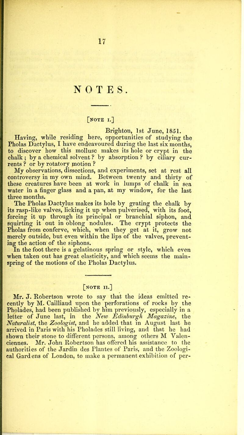 NOTES. [note I.] Brighton, 1st June, 1851. Having, while residing here, opportunities of studying the Pholas Dactylus, I have endeavoured during the last six months, to discover how this mollusc makes its hole or crypt in the chalk ; by a chemical solvent ? by absorption ? by ciliary cur- rents ? or by rotatory motion ? My observations, dissections, and experiments, set at rest all controversy in my own mind. Between twenty and thirty of these creatures have been at work in lumps of chalk in sea water in a finger glass and a pan, at my window, for the last three months. The Pholas Dactylus makes its hole by grating the chalk by its rasp-like valves, licking it up when pulverised, with its foot, forcing it up through its principal or branchial siphon, and squirting it out in oblong nodules. The crypt protects the Pholas from conferve, which, when they get at it, grow not merely outside, but even within the lips of the valves, prevent- ing the action of the siphons. In the foot there is a gelatinous spring or style, which even when taken out has great elasticity, and which seems the main- spring of the motions of the Pholas Dactylus. [.NOTE II.] Mr. J. Kobertson wrote to say that the ideas emitted re- cently by M. Cailliaud upon the perforations of rocks by the Pholades, had been published by him previously, especially in a letter of June last, in the New Edinburgh Magazine, the Naturalist, the Zoologist, and he added that in August last he arrived in Paris with his Pholades still living, and that he had shown their stone to different persons, among others M Valen- ciennes. Mr. John Robertson has offered his assistance to the authorities of the Jardin des Plantes of Paris, and the Zoologi- cal Gardens of London, to make a permanent exhibition of per-