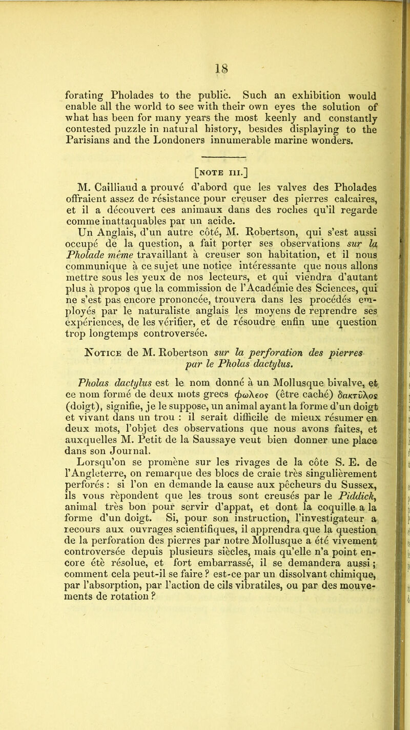 forating Pholades to the public. Such an exhibition would enable all the world to see with their own eyes the solution of what has been for many years the most keenly and constantly contested puzzle in natural history, besides displaying to the Parisians and the Londoners innumerable marine wonders. [note hi.] M. Cailliaud a prouve d’abord que les valves des Pholades offraient assez de resistance pour creuser des pierres calcaires, et il a decouvert ces animaux dans des roches qu’il regarde comme inattaquables par un acide. Un Anglais, d’un autre cote, M. Robertson, qui s’est aussi occupe de la question, a fait porter ses observations sur la Pholade meme travaillant a creuser son habitation, et il nous communique a ce sujet une notice interessante que nous allons mettre sous les yeux de nos lecteurs, et qui viendra d’autant plus a propos que la commission de l’Academie des Sciences, qui ne s’est pas encore prononcee, trouvera dans les procedes em- ployes par le naturaliste anglais les moyens de reprendre ses experiences, de les verifier, et de resoudre enfin une question trop longtemps controversee. Kotice de M. Robertson sur la perforation des pierres par le Pholas dactylus. Pholas dactylus est le nom donne a un Mollusque bivalve, et ce nom forme de deux mots grecs (ficokeo? (etre cache) SuktOXoc (doigt), signifie, je le suppose, un animal ay ant la forme d’un doigt et vivant dans un trou : il serait difficile de mieux resumer en deux mots, l’objet des observations que nous avons faites, et auxquelles M. Petit de la Saussaye veut bien donner une place dans son Journal. Lorsqu’on se promene sur les rivages de la cote S. E. de 1’Angleterre, on remarque des blocs de craie tres singulierement perfores : si l’on en demande la cause aux pecheurs du Sussex, ils vous repond ent que les trous sont creuses par le Piddick, animal tres bon pour servir d’appat, et dont la coquill©, a la forme d’un doigt. Si, pour son instruction, l’investigateur a recours aux ouvrages scientifiques, il apprendra que la question de la perforation des pierres par notre Mollusque a ete vivement controversee depuis plusieurs siecles, mais qu’elle n’a point en- core ete resolue, et fort embarrasse, il se demandera aussi; comment cela peut-il se faire ? est-ce par un dissolvant chimique, par l’absorption, par faction de cils vibratiles, ou par des mouve- ments de rotation ?