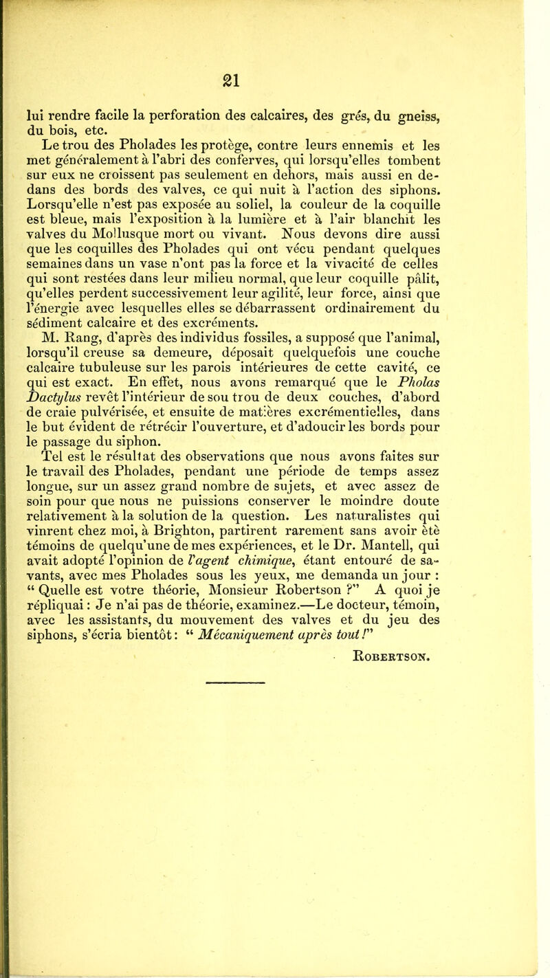lui rendre facile la perforation des calcaires, des gres, du gneiss, du bois, etc. Le trou des Pholades les protege, contre leurs ennemis et les met generalement a l’abri des conferves, qui lorsqu’elles tombent sur eux ne croissent pas seulement en dehors, mais aussi en de- dans des bords des valves, ce qui nuit a Faction des siphons. Lorsqu’elle n’est pas exposee au soliel, la couleur de la coquille est bleue, mais F exposition a la lumiere et a Fair blanchit les valves du Mollusque mort ou vivant. Nous devons dire aussi que les coquilles des Pholades qui ont vecu pendant quelques semaines dans un vase n’ont pas la force et la vivacite de celles qui sont restees dans leur milieu normal, que leur coquille palit, qu’elles perdent successivement leur agilite, leur force, ainsi que l’energie avec lesquelles elles se debarrassent ordinairement du sediment calcaire et des excrements. M. Rang, d’apres des individus fossiles, a suppose que l’animal, lorsqu’il creuse sa demeure, deposait quelquefois une couche calcaire tubuleuse sur les parois interieures de cette cavite, ce qui est exact. En efFet, nous avons remarque que le Pholas Dactylus revet l’interieur de sou trou de deux couches, d’abord de craie pulverisee, et ensuite de matieres excrementielles, dans le but evident de retrecir l’ouverture, et d’adoucir les bords pour le passage du siphon. Tel est le result at des observations que nous avons faites sur le travail des Pholades, pendant une periode de temps assez longue, sur un assez grand nombre de sujets, et avec assez de soin pour que nous ne puissions conserver le moindre doute relativement a la solution de la question. Les naturalistes qui vinrent chez moi, a Brighton, partirent rarement sans avoir ete temoins de quelqu’une de mes experiences, et le Dr. Mantell, qui avait adopte l’opinion de Vagent chimiquey etant entoure de sa- vants, avec mes Pholades sous les yeux, me demanda un jour : “ Quelle est votre theorie, Monsieur Robertson ?” A quoi je repliquai: Je n’ai pas de theorie, examinez.—Le docteur, temoin, avec les assistants, du mouvement. des valves et du jeu des siphons, s’ecria bientot: “ Mecaniquement apres tout P Robertson.
