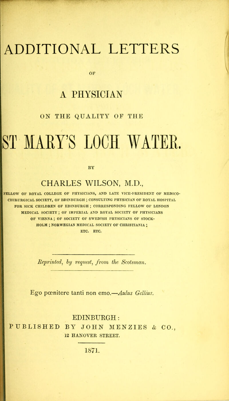 OP A PHYSICIAN ON THE QUALITY OF THE ST MARY’S LOCH WATER. BY CHARLES WILSON, M.D., FELLOW OF ROYAL COLLEGE OF PHYSICIANS, AND LATE VICE-PRESIDENT OF MEDICO- CHIRURGICAL SOCIETY, OF EDINBURGH ; CONSULTING PHYSICIAN OF ROYAL HOSPITAL FOR SICK CHILDREN OF EDINBURGH ; CORRESPONDING FELLOW OF LONDON MEDICAL SOCIETY ; OF IMPERIAL AND ROYAL SOCIETY OF PHYSICIANS OF VIENNA ; OF SOCIETY OF SWEDISH PHYSICIANS OF STOCK- HOLM ; NORWEGIAN MEDICAL SOCIETY OF CHRISTIANIA ; ETC. ETC. Reprinted, by request, from the Scotsman. Ego pcenitere tanti non emo.—Aulus Gellius. EDINBURGH: PUBLISHED BY JOHN MENZIES & CO., 12 HANOVER STREET. 1871.